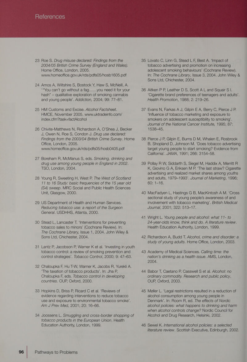  23 Roe S. Drug misuse declared: Findings from the 2004/05 British Crime Survey (England and Wales). Home Office, London, 2005. www.homeoffice.gov.uk/rds/pdfs05/hosb1605.pdf 24 Amos A, Wiltshire S, Bostock Y, Haw S, McNeill, A. “You can’t go without a fag...... you need it for your hash” — qualitative exploration of smoking cannabis and young people’. Addiction, 2004; 99: 77-81. 25 HM Customs and Excise. Alcohol Factsheet. HMCE, November 2005. www.uktradeinfo.com/ index.cfm?task=factAlcohol 26 Chivite-Matthews N, Richardson A, O’Shea J, Becker J, Owen N, Roe S, Condon J. Drug use declared: Findings from the 2003/04 British Crime Survey. Home Office, London, 2005. www.homeoffice.gov.uk/rds/pdfs05/hosb0405.padf 2/7 Boreham R, McManus §S, eds. Smoking, drinking and drug use among young people in England in 2002. TSO, London, 2004. 28 Young R, Sweeting H, West P. The West of Scotland 17 to 16 Study: basic frequencies of the 15 year old (S4) sweep. MRC Social and Public Health Sciences Unit, Glasgow, 2000. 29 US Department of Health and Human Services. Reducing tobacco use: a report of the Surgeon General. USDHHS, Atlanta, 2000. 30 Stead L, Lancaster T. ‘Interventions for preventing tobacco sales to minors’ (Cochrane Review). In: The Cochrane Library, |ssue 1, 2004. John Wiley &amp; Sons Ltd, Chichester, 2004. 3 — Lantz P, Jacobson P, Warner K et al. ‘Investing in youth tobacco control: a review of smoking prevention and control strategies’. Tobacco Control, 2000; 9: 47-63. 32 Chaloupka F, Hu T-W, Warner K, Jacobs R, Yurekli A. ‘The taxation of tobacco products’. In: Jha P, Chaloupka F, eds. Tobacco control in developing countries. OUP, Oxford, 2000. 83 Hopkins D, Briss P, Ricard C et al. ‘Reviews of evidence regarding interventions to reduce tobacco use and exposure to environmental tobacco smoke’. Am J Prev Med, 2001; 20: 16-66. 34 Joossens L. Smuggling and cross-border shopping of tobacco products in the European Union. Health Education Authority, London, 1999. Pathways to Problems 35 Lovato C, Linn G, Stead L F, Best A. ‘Impact of tobacco advertising and promotion on increasing adolescent smoking behaviours’ (Cochrane Review). In: The Cochrane Library, |ssue 3, 2004. John Wiley &amp; Sons Ltd, Chichester, 2004. 36 Aitken P P, Leather D S, Scott A L and Squair S I. ‘Cigarette brand preferences of teenagers and adults’. Health Promotion, 1988; 2: 219-26. 37 Evans N, Farkas A J, Gilpin E A, Berry C, Pierce J P. ‘Influence of tobacco marketing and exposure to smokers on adolescent susceptibility to smoking’. Journal of the National Cancer Institute, 1995; 87: 1538-45. 38 Pierce J P, Gilpin E, Burns D M, Whalen E, Rosbrook B, Shopland D, Johnson M. ‘Does tobacco advertising target young people to start smoking? Evidence from California’. JAMA, 1991; 266: 3154-58. 39 Pollay R W, Siddarth S, Siegel M, Haddix A, Merritt R K, Giovino G A, Eriksen M P. ‘The last straw? Cigarette advertising and realized market shares among youths and adults, 1979-1993’. Journal of Marketing, 1996; 60: 1-16. 40 MacFadyen L, Hastings G B, Mackintosh A M. ‘Cross sectional study of young people’s awareness of and involvement with tobacco marketing’. British Medical Journal, 2001; 322: 513-17. 41 Wright L. Young people and alcohol: what 17- to 24-year-olds know, think and do. A literature review. Health Education Authority, London, 1999. 42 Richardson A, Budd T. Alcohol, crime and disorder: a study of young adults. Home Office, London, 2003. 43 Academy of Medical Sciences. Calling time: the nation’s drinking as a health issue. AMS, London, 2004. 44 Babor T, Caetano P, Casswell S et al. Alcohol: no ordinary commodity. Research and public policy. OUP, Oxford, 2003. 45 Moller L. ‘Legal restrictions resulted in a reduction of alcohol consumption among young people in Denmark’. In: Room R, ed. The effects of Nordic alcohol policies: what happens to drinking and harm when alcohol controls change? Nordic Council for Alcohol and Drug Research, Helsinki, 2002. 46 Sewel K. /nternational alcohol policies: a selected literature review. Scottish Executive, Edinburgh, 2002.