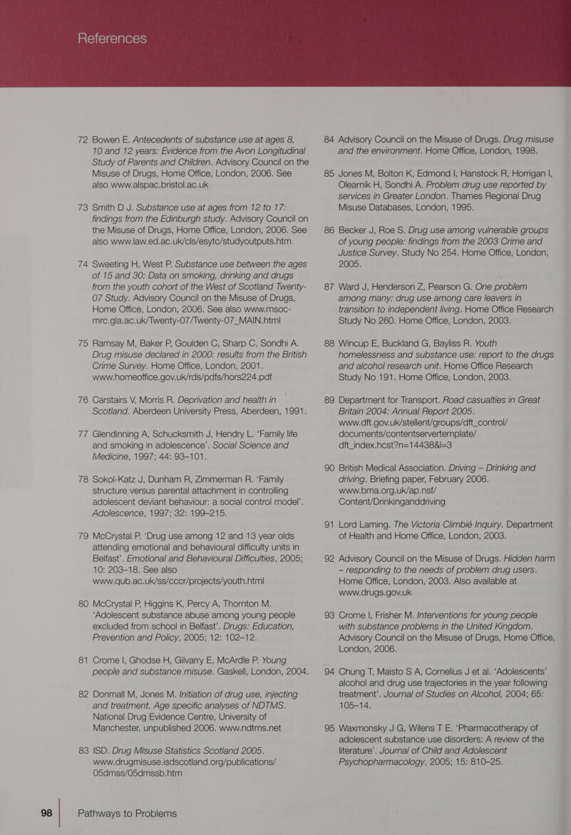  72 Bowen E. Antecedents of substance use at ages 8, 10 and 12 years: Evidence from the Avon Longitudinal Study of Parents and Children. Advisory Council on the Misuse of Drugs, Home Office, London, 2006. See also www.alspac.bristol.ac.uk 73 Smith D J. Substance use at ages from 12 to 17: findings from the Edinburgh study. Advisory Council on the Misuse of Drugs, Home Office, London, 2006. See also www.law.ed.ac.uk/cls/esytc/studyoutputs.htm 74 Sweeting H, West P. Substance use between the ages of 15 and 30; Data on smoking, drinking and drugs from the youth cohort of the West of Scotland Twenty- 07 Study. Advisory Council on the Misuse of Drugs, Home Office, London, 2006. See also www.msoc- mrc.gla.ac.uk/Twenty-07/Twenty-07_MAIN.html 75 Ramsay M, Baker P, Goulden C, Sharp C, Sondhi A. Drug misuse declared in 2000: results from the British Crime Survey. Home Office, London, 2001. www.homeoffice.gov.uk/rds/pdfs/hors224.pdf 76 Carstairs V, Morris R. Deprivation and health in Scotland. Aberdeen University Press, Aberdeen, 1991. 77 Glendinning A, Schucksmith J, Hendry L. ‘Family life and smoking in adolescence’. Social Science and Medicine, 1997; 44: 93-101. 78 Sokol-Katz J, Dunham R, Zimmerman R. ‘Family structure versus parental attachment in controlling adolescent deviant behaviour: a social control model’. Adolescence, 1997; 32: 199-215. 79 McCrystal P. ‘Drug use among 12 and 13 year olds attending emotional and behavioural difficulty units in Belfast’. Emotional and Behavioural Difficulties, 2005; 10: 203-18. See also www.qub.ac.uk/ss/cccr/projects/youth.htm| 80 McCrystal P, Higgins K, Percy A, Thornton M. ‘Adolescent substance abuse among young people excluded from school in Belfast’. Drugs: Education, Prevention and Policy, 2005; 12: 102-12. 8 awh Crome |, Ghodse H, Gilvarry E, McArdle P. Young people and substance misuse. Gaskell, London, 2004. 82 Donmall M, Jones M. Initiation of drug use, injecting and treatment. Age specific analyses of NDTMS. National Drug Evidence Centre, University of Manchester, unpublished 2006. www.ndtms.net 83 ISD. Drug Misuse Statistics Scotland 2005. www.drugmisuse.isdscotland.org/publications/ O5dmss/O5dmssb.htm Pathways to Problems 84 Advisory Council on the Misuse of Drugs. Drug misuse and the environment. Home Office, London, 1998. 85 Jones M, Bolton K, Edmond |, Hanstock R, Horrigan |, Olearnik H, Sondhi A. Problem drug use reported by services in Greater London. Thames Regional Drug Misuse Databases, London, 1995. 86 Becker J, Roe S. Drug use among vulnerable groups of young people: findings from the 2003 Crime and Justice Survey. Study No 254. Home Office, London, 2005. 87 Ward J, Henderson Z, Pearson G. One problem among many: drug use among care leavers in transition to independent living. Home Office Research Study No 260. Home Office, London, 2003. 88 Wincup E, Buckland G, Bayliss R. Youth homelessness and substance use: report to the drugs and alcohol research unit. Home Office Research Study No 191. Home Office, London, 2003. 89 Department for Transport. Road casualties in Great Britain 2004; Annual Report 2005. www.dft.gov.uk/stellent/groups/dft_control/ documents/contentservertemplate/ dft_index.hcst?n=144388&amp;l=3 90 British Medical Association. Driving — Drinking and driving. Briefing paper, February 2006. www.bma.org.uk/ap.nsf/ Content/Drinkinganddriving 9g —* Lord Laming. The Victoria Climbié Inquiry. Department of Health and Home Office, London, 2003. 92 Advisory Council on the Misuse of Drugs. Hidden harm — responding to the needs of problem drug users. Home Office, London, 2003. Also available at Wwww.drugs.gov.uk 93 Crome |, Frisher M. Interventions for young people with substance problems in the United Kingdom. Advisory Council on the Misuse of Drugs, Home Office, London, 2006. 94 Chung T, Maisto S A, Cornelius J et al. ‘Adolescents’ alcohol and drug use trajectories in the year following treatment’. Journal of Studies on Alcohol, 2004; 65: 105-14. 95 Waxmonsky J G, Wilens T E. ‘Pharmacotherapy of adolescent substance use disorders: A review of the literature’. Journal of Child and Adolescent Psychopharmacology, 2005; 15: 810-25.