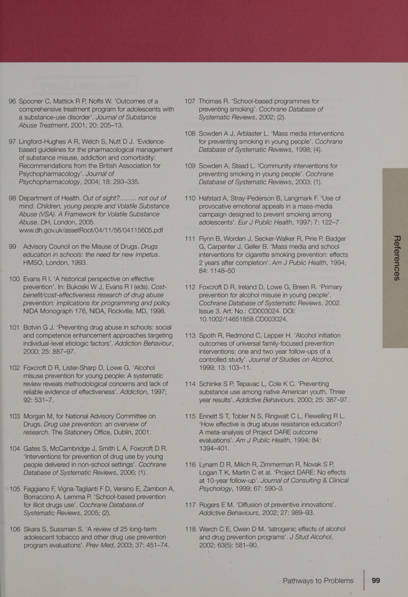 96 Spooner C, Mattick R P, Noffs W. ‘Outcomes of a comprehensive treatment program for adolescents with a substance-use disorder’. Journal of Substance Abuse Treatment, 2001; 20: 205-13. 97 Lingford-Hughes A R, Welch S, Nutt D J. ‘Evidence- based guidelines for the pharmacological management of substance misuse, addiction and comorbidity: Recommendations from the British Association for Psychopharmacology’. Journal of Psychopharmacology, 2004; 18: 293-335. 98 Department of Health. Out of sight?........ not out of mind. Children, young people and Volatile Substance Abuse (VSA). A Framework for Volatile Substance Abuse. DH, London, 2005. www.dh.gov.uk/assetRoot/04/1 1/56/041 15605.padf 99 Advisory Council on the Misuse of Drugs. Drugs education in schools: the need for new impetus. HMSO, London, 1993. 100 Evans RI. ‘A historical perspective on effective prevention’. In: Bukoski W J, Evans R | (eds). Cost- benefit/cost-effectiveness research of drug abuse prevention: implications for programming and policy. NIDA Monograph 176, NIDA, Rockville, MD, 1998. 10 aes Botvin G J. ‘Preventing drug abuse in schools: social and competence enhancement approaches targeting individual-level etiologic factors’. Addiction Behaviour, 2000; 25: 887-97. 102 Foxcroft D R, Lister-Sharp D, Lowe G. ‘Alcohol misuse prevention for young people: A systematic review reveals methodological concerns and lack of reliable evidence of effectiveness’. Addiction, 1997; 92: 531-7. 103 Morgan M, for National Advisory Committee on Drugs. Drug use prevention: an overview of research. The Stationery Office, Dublin, 2001. 104 Gates S, McCambridge J, Smith L A, Foxcroft D R. ‘Interventions for prevention of drug use by young people delivered in non-school settings’. Cochrane Database of Systematic Reviews, 2006; (1). 105 Faggiano F, Vigna-Taglianti F D, Versino E, Zambon A, Borraccino A, Lemma P. ‘School-based prevention for illicit drugs use’. Cochrane Database. of Systematic Reviews, 2005; (2). 106 Skara S, Sussman S. ‘A review of 25 long-term adolescent tobacco and other drug use prevention program evaluations’. Prev Med, 2003; 37: 451-74. 107 108 109 110 44 112 113 114 HIS 116 117 118  Thomas R. ‘School-based programmes for preventing smoking’. Cochrane Database of Systematic Reviews, 2002; (2). Sowden A J, Arblaster L. ‘Mass media interventions for preventing smoking in young people’. Cochrane Database of Systematic Reviews, 1998; (4). Sowden A, Stead L. ‘Community interventions for preventing smoking in young people’. Cochrane Database of Systematic Reviews, 2003; (1). Hafstad A, Stray-Pederson B, Langmark F. ‘Use of provocative emotional appeals in a mass-media campaign designed to prevent smoking among adolescents’. Eur J Public Health, 1997; 7: 122-7 Flynn B, Worden J, Secker-Walker R, Pirie P, Badger G, Carpenter J, Geller B. ‘Mass media and school interventions for cigarette smoking prevention: effects 2 years after completion’. Am J Public Health, 1994; 84: 1148-50 Foxcroft D R, Ireland D, Lowe G, Breen R. ‘Primary prevention for alcohol misuse in young people’. Cochrane Database of Systematic Reviews, 2002. Issue 3. Art. No.: CD003024. DOI: 10.1002/14651858.CD003024. Spoth R, Redmond C, Lepper H. ‘Alcohol initiation outcomes of universal family-focused prevention interventions: one and two year follow-ups of a controlled study’. Journal of Studies on Alcohol, 1999; 13: 103-11.  Schinke S P, Tepavac L, Cole K C. ‘Preventing substance use among native American youth. Three year results’. Addictive Behaviours, 2000; 25: 387-97. Ennett S T, Tobler N S, Ringwalt C L, Flewelling R L. ‘How effective is drug abuse resistance education? A meta-analysis of Project DARE outcome evaluations’. Am J Public Health, 1994; 84: 1394-401. Lynam D R, Milich R, Zimmerman R, Novak S P, Logan T K, Martin C et al. ‘Project DARE: No effects at 10-year follow-up’. Journal of Consulting &amp; Clinical Psychology, 1999; 67: 590-3. Rogers E M. ‘Diffusion of preventive innovations’. Addictive Behaviours, 2002; 27: 989-93. Werch C E, Owen D M. ‘latrogenic effects of alcohol and drug prevention programs’. J Stud Alcohol, 2002; 63(5): 581-90.