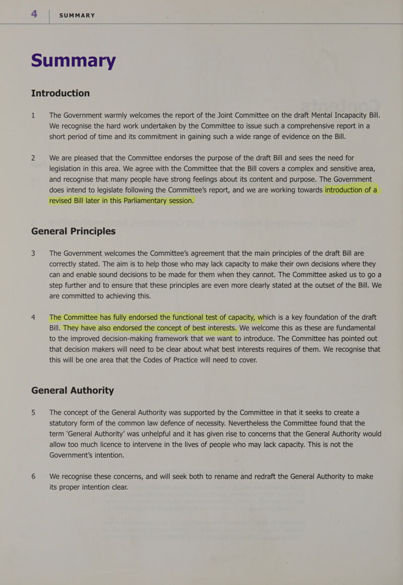   The Government warmly welcomes the report of the Joint Committee on the draft Mental Incapacity Bill. We recognise the hard work undertaken by the Committee to issue such a comprehensive report in a short period of time and its commitment in gaining such a wide range of evidence on the Bill. We are pleased that the Committee endorses the purpose of the draft Bill and sees the need for legislation in this area. We agree with the Committee that the Bill covers a complex and sensitive area, and recognise that many people have strong feelings about its content and purpose. The seat does intend to legislate following the Committee’s report, and we are working towards int E revised Bill later in this Parliamentary session.  4 The Government welcomes the Committee’s agreement that the main principles of the draft Bill are correctly stated. The aim is to help those who may lack capacity to make their own decisions where they can and enable sound decisions to be made for them when they cannot. The Committee asked us to go a step further and to ensure that these principles are even more clearly stated at the outset of the Bill. We are committed to achieving this. The Committee has fully endorsed the functional test of capacity, which is a key foundation of the draft Bill. They have also endorsed the concept of best interests. We welcome this as these are fundamental to the improved decision-making framework that we want to introduce. The Committee has pointed out that decision makers will need to be clear about what best interests requires of them. We recognise that this will be one area that the Codes of Practice will need to cover. The concept of the General Authority was supported by the Committee in that it seeks to create a statutory form of the common law defence of necessity. Nevertheless the Committee found that the term ‘General Authority’ was unhelpful and it has given rise to concerns that the General Authority would allow too much licence to intervene in the lives of people who may lack capacity. This is not the Government's intention. We recognise these concerns, and will seek both to rename and redraft the General Authority to make its proper intention clear.