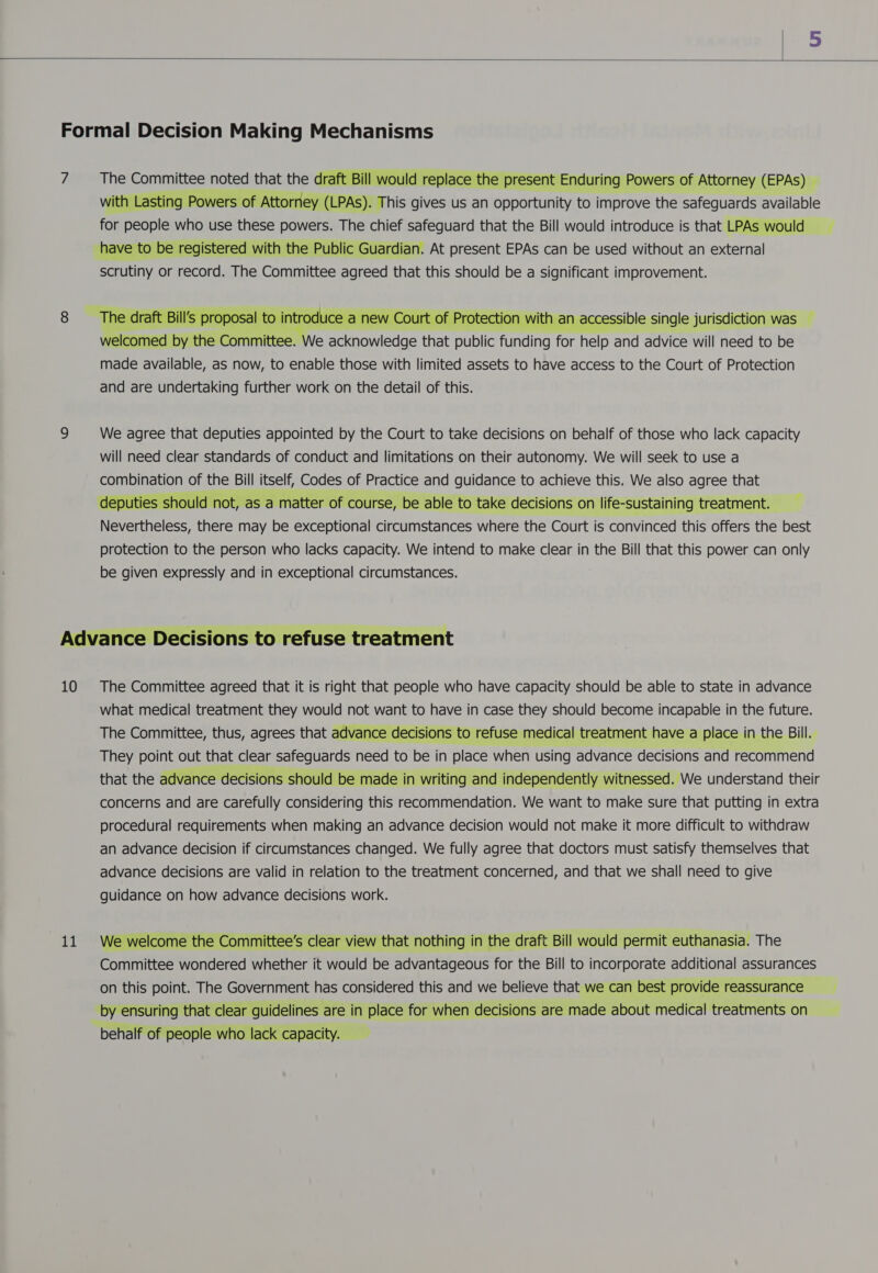  Formal Decision Making Mechanisms  7 The Committee noted that the draft Bill would replace the present Enduring Powers of Attorney (EPAs) — with Lasting Powers of Attorney (LPAs). This gives us an opportunity to improve the safeguards available for people who use these powers. The chief safeguard that the Bill would introduce is that LPAs would have to be registered with the Public Guardian. At present EPAs can be used without an external scrutiny or record. The Committee agreed that this should be a significant improvement.   The ai raft Bill's propo al to i troduce a new Court of Protection with an accessible single jurisdiction was — welcomed by the patermes 2S RSME that public Andi for help and advice will need to be made available, as now, to enable those with limited assets to have access to the Court of Protection and are undertaking further work on the detail of this. 9 We agree that deputies appointed by the Court to take decisions on behalf of those who lack capacity will need clear standards of conduct and limitations on their autonomy. We will seek to use a combination of the Bill itself, Codes of Practice and guidance to achieve this. We also agree that deputies should not, as a matter of course, be able to take decisions on life-sustaining treatment. Nevertheless, there may be exceptional circumstances where the Court is convinced this offers the best protection to the person who lacks capacity. We intend to make clear in the Bill that this power can only be given expressly and in exceptional circumstances. Advance Decisions to refuse treatment 10 The Committee agreed that it is right that people who have capacity should be able to state in advance what medical treatment they would not want to have in case they should become incapable in the future. The Committee, thus, agrees that advance decisions to refuse medical treatment have a place in the Bill. They point out that clear safeguards need to be in place when using advance decisions and recommend that the advance decisions should be made in writing and independently witnessed. We understand their concerns and are carefully considering this recommendation. We want to make sure that putting in extra procedural requirements when making an advance decision would not make it more difficult to withdraw an advance decision if circumstances changed. We fully agree that doctors must satisfy themselves that advance decisions are valid in relation to the treatment concerned, and that we shall need to give guidance on how advance decisions work. 11 We welcome the Committee's clear view that nothing in the draft Bill would permit euthanasia. The Committee wondered whether it would be advantageous for the Bill to incorporate additional assurances on this point. The Government has considered this and we believe that we can best provide reassurance by ensuring that clear guidelines are in place for when decisions are made about medical treatments on behalf of people who lack capacity.