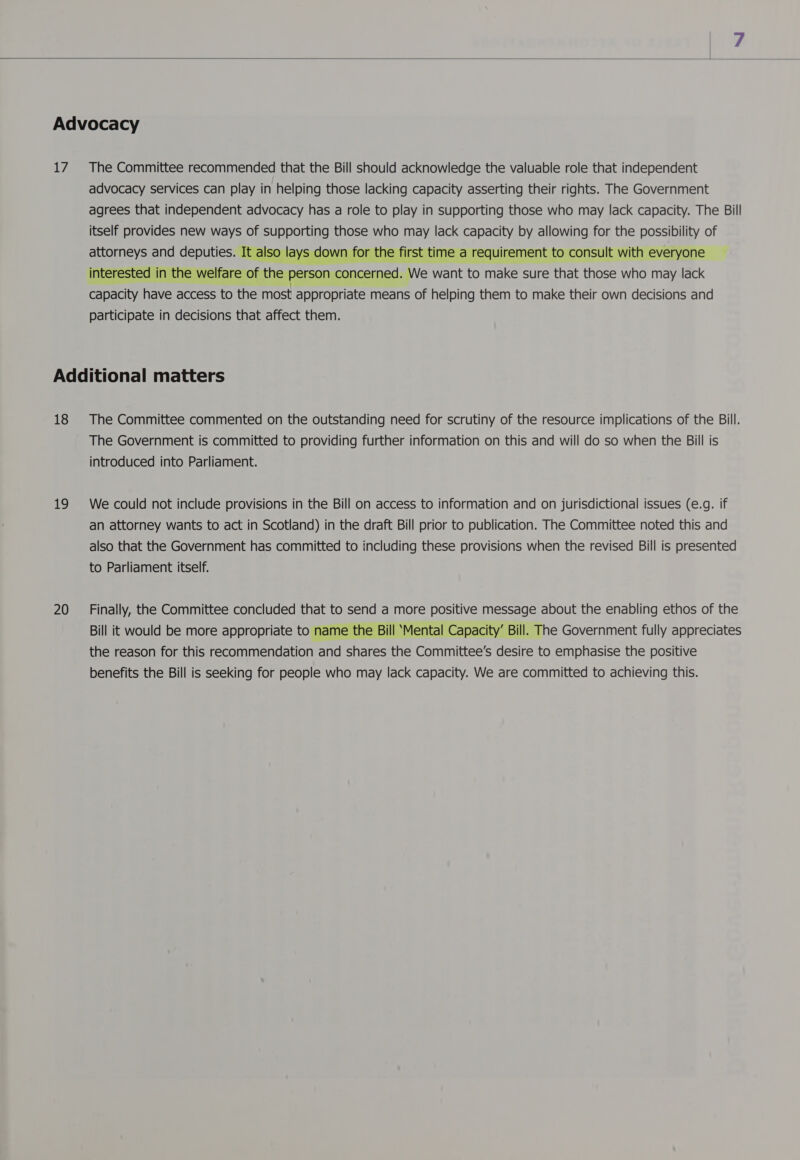  17 The Committee recommended that the Bill should acknowledge the valuable role that independent advocacy services can play in helping those lacking capacity asserting their rights. The Government agrees that independent advocacy has a role to play in supporting those who may lack capacity. The Bill itself provides new ways of supporting those who may lack capacity by allowing for the possibility of attorneys and deputies. It also lay wn for the first time a requirement to consult with everyone interested in the welfare of the person concerned. We want to make sure that those who may lack capacity have access to the most appropriate means of helping them to make their own decisions and participate in decisions that affect them.  18 19 20 The Committee commented on the outstanding need for scrutiny of the resource implications of the Bill. The Government is committed to providing further information on this and will do so when the Bill is introduced into Parliament. We could not include provisions in the Bill on access to information and on jurisdictional issues (e.g. if an attorney wants to act in Scotland) in the draft Bill prior to publication. The Committee noted this and also that the Government has committed to including these provisions when the revised Bill is presented to Parliament itself. Finally, the Committee concluded that to send a more positive message about the enabling ethos of the Bill it would be more appropriate to name the Bill ‘Mental Capacity’ Bill. The Government fully appreciates the reason for this recommendation and shares the Committee's desire to emphasise the positive benefits the Bill is seeking for people who may lack capacity. We are committed to achieving this. 