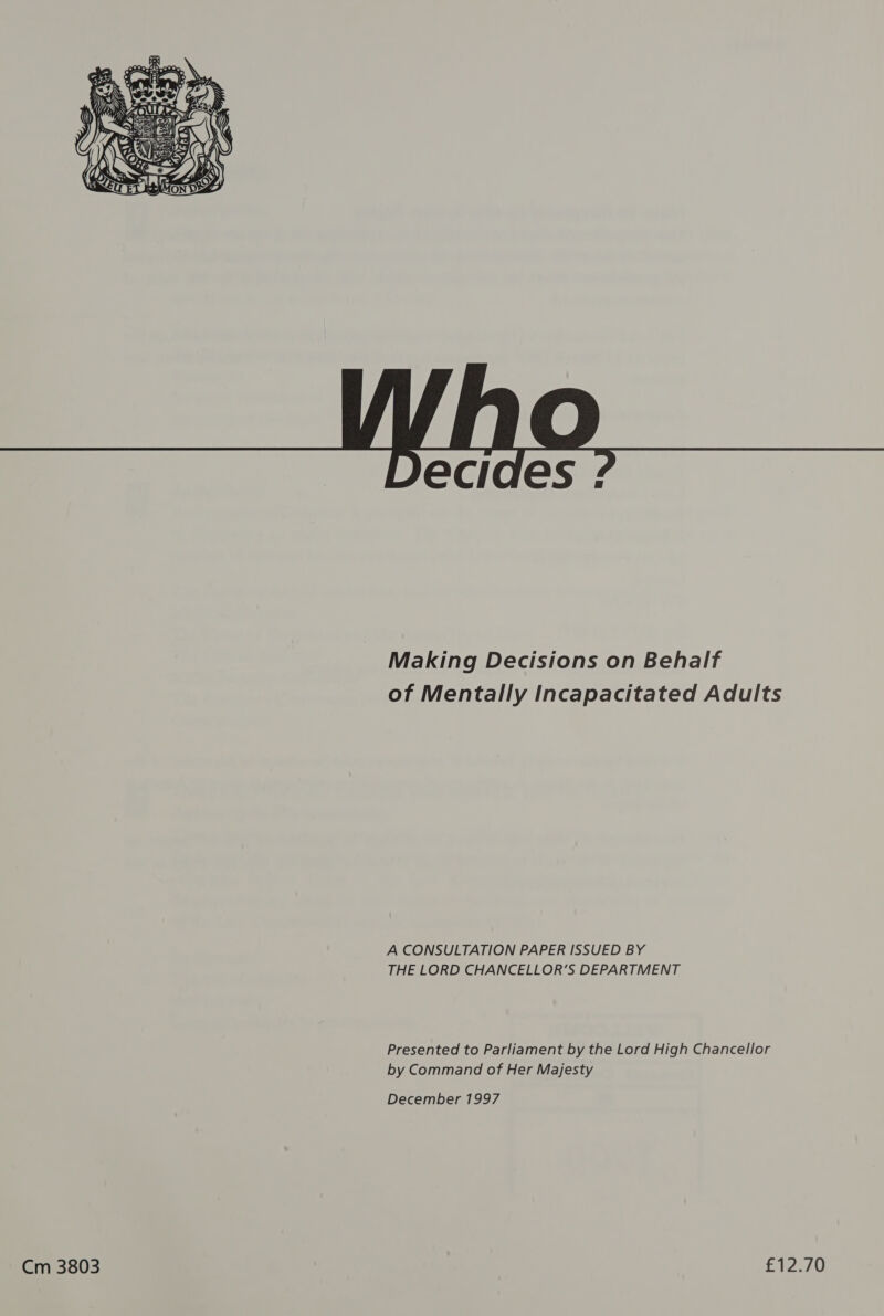    Ccides : Making Decisions on Behalf of Mentally Incapacitated Adults A CONSULTATION PAPER ISSUED BY THE LORD CHANCELLOR’S DEPARTMENT Presented to Parliament by the Lord High Chancellor by Command of Her Majesty Cm 3803 £12.70 