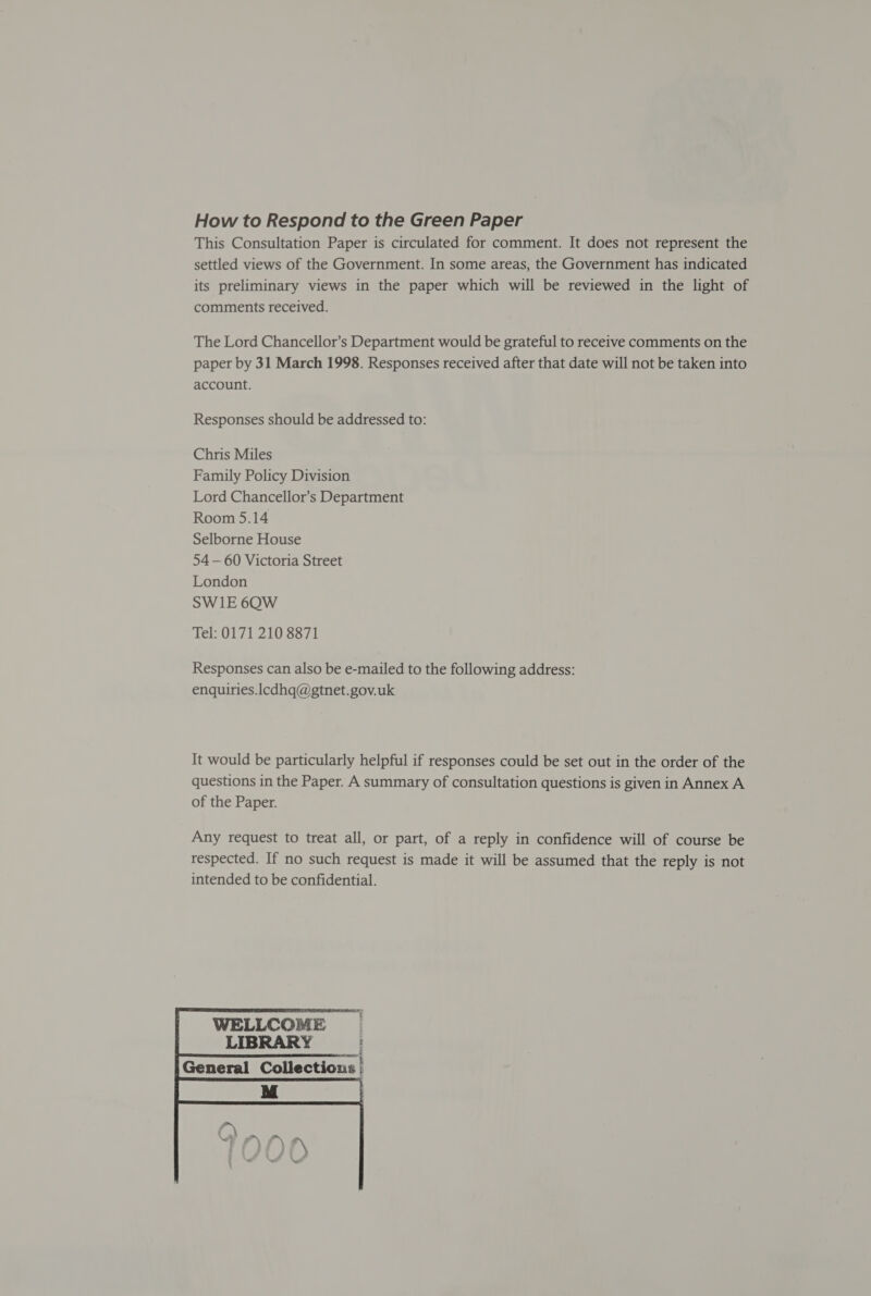 How to Respond to the Green Paper This Consultation Paper is circulated for comment. It does not represent the settled views of the Government. In some areas, the Government has indicated its preliminary views in the paper which will be reviewed in the light of comments received. The Lord Chancellor’s Department would be grateful to receive comments on the paper by 31 March 1998. Responses received after that date will not be taken into account. Responses should be addressed to: Chris Miles Family Policy Division Lord Chancellor’s Department Room 5.14 Selborne House 54 — 60 Victoria Street London SWI1E 6QW Tel: 0171 210 8871 Responses can also be e-mailed to the following address: enquiries.lcdhq@gtnet.gov.uk It would be particularly helpful if responses could be set out in the order of the questions in the Paper. A summary of consultation questions is given in Annex A of the Paper. Any request to treat all, or part, of a reply in confidence will of course be respected. If no such request is made it will be assumed that the reply is not intended to be confidential. 