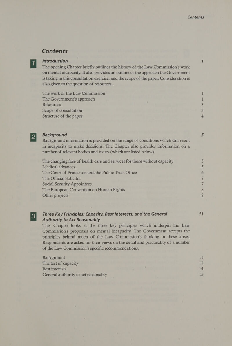 Contents Introduction The opening Chapter briefly outlines the history of the Law Commission’s work on mental incapacity. It also provides an outline of the approach the Government is taking in this consultation exercise, and the scope of the paper. Consideration is also given to the question of resources. The work of the Law Commission The Government’s approach Resources Scope of consultation Structure of the paper Background Background information is provided on the range of conditions which can result in incapacity to make decisions. The Chapter also provides information on a number of relevant bodies and issues (which are listed below). The changing face of health care and services for those without capacity Medical advances The Court of Protection and the Public Trust Office The Official Solicitor Social Security Appointees The European Convention on Human Rights Other projects Three Key Principles: Capacity, Best Interests, and the General Authority to Act Reasonably This Chapter looks at the three key principles which underpin the Law Commission’s proposals on mental incapacity. The Government accepts the principles behind much of the Law Commission’s thinking in these areas. Respondents are asked for their views on the detail and practicality of a number of the Law Commission’s specific recommendations. Background The test of capacity Best interests General authority to act reasonably RW WK COON N AUN UN 11 11 11 14 15