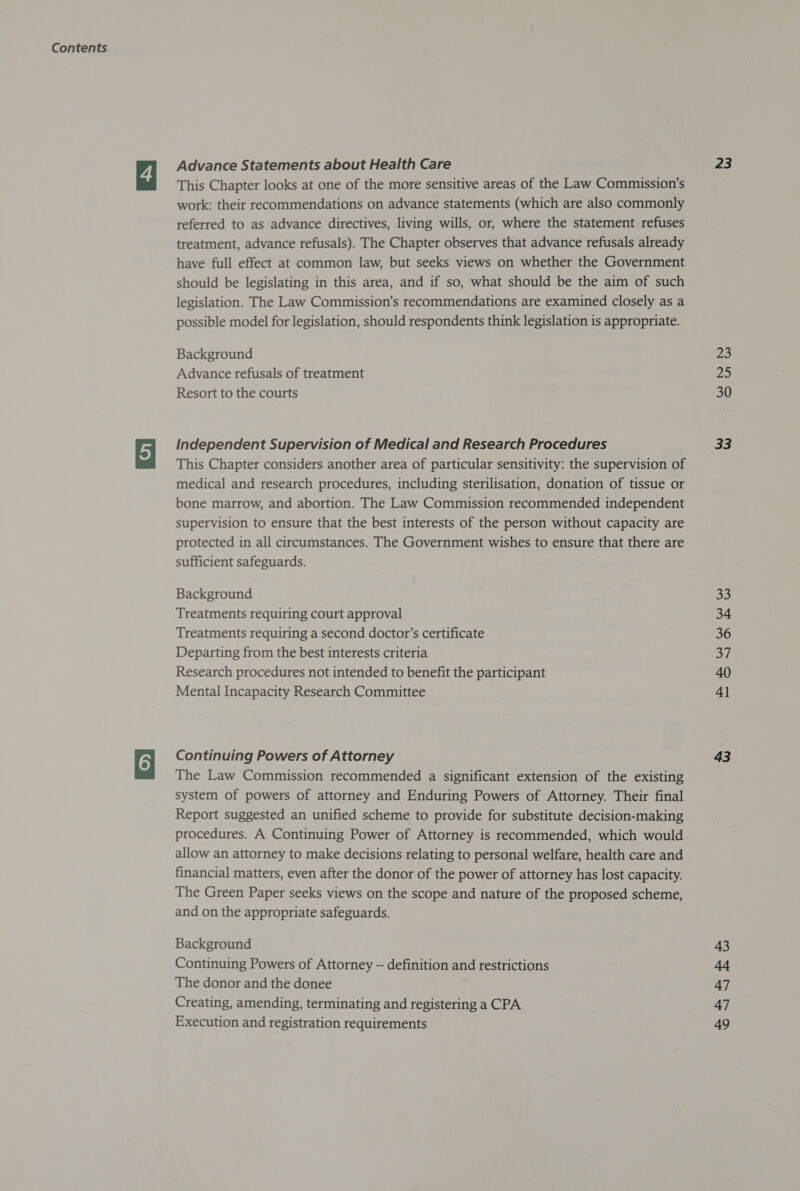 Advance Statements about Health Care This Chapter looks at one of the more sensitive areas of the Law Commission’s work: their recommendations on advance statements (which are also commonly referred to as advance directives, living wills, or, where the statement refuses treatment, advance refusals). The Chapter observes that advance refusals already have full effect at common law, but seeks views on whether the Government should be legislating in this area, and if so, what should be the aim of such legislation. The Law Commission’s recommendations are examined closely as a possible model for legislation, should respondents think legislation is appropriate. Background Advance refusals of treatment Resort to the courts Independent Supervision of Medical and Research Procedures This Chapter considers another area of particular sensitivity: the supervision of medical and research procedures, including sterilisation, donation of tissue or bone marrow, and abortion. The Law Commission recommended independent supervision to ensure that the best interests of the person without capacity are protected in all circumstances. The Government wishes to ensure that there are sufficient safeguards. Background Treatments requiring court approval Treatments requiring a second doctor’s certificate Departing from the best interests criteria Research procedures not intended to benefit the participant Mental Incapacity Research Committee Continuing Powers of Attorney The Law Commission recommended a significant extension of the existing system of powers of attorney and Enduring Powers of Attorney. Their final Report suggested an unified scheme to provide for substitute decision-making procedures. A Continuing Power of Attorney is recommended, which would allow an attorney to make decisions relating to personal welfare, health care and financial matters, even after the donor of the power of attorney has lost capacity. The Green Paper seeks views on the scope and nature of the proposed scheme, and on the appropriate safeguards. Background Continuing Powers of Attorney — definition and restrictions The donor and the donee Creating, amending, terminating and registering a CPA Execution and registration requirements 23 23 fas) 30 33 a2 34 36 oe 40 41 43 43 ae 47 47 49