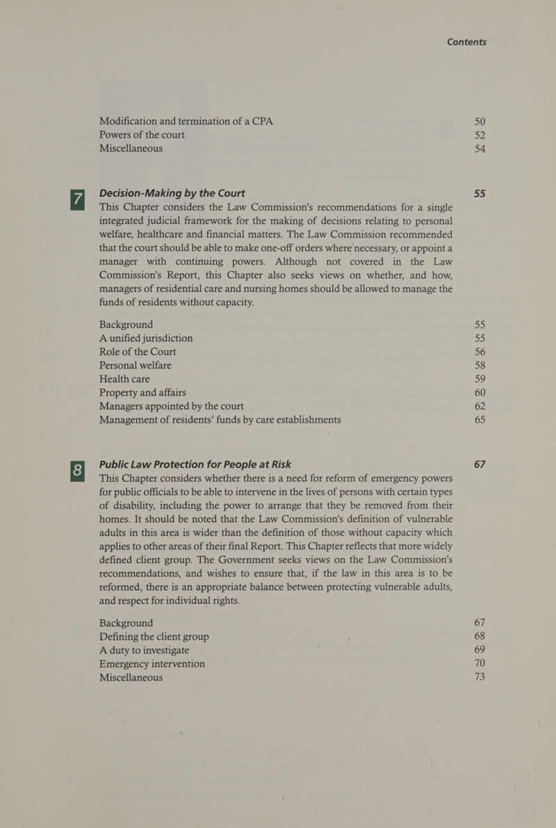 Modification and termination of a CPA Powers of the court Miscellaneous Decision-Making by the Court This Chapter considers the Law Commission’s recommendations for a single integrated judicial framework for the making of decisions relating to personal welfare, healthcare and financial matters. The Law Commission recommended that the court should be able to make one-off orders where necessary, or appoint a manager with continuing powers. Although not covered in the Law Commission’s Report, this Chapter also seeks views on whether, and how, managers of residential care and nursing homes should be allowed to manage the funds of residents without capacity. Background A unified jurisdiction Role of the Court Personal welfare Health care Property and affairs Managers appointed by the court Management of residents’ funds by care establishments Public Law Protection for People at Risk This Chapter considers whether there is a need for reform of emergency powers for public officials to be able to intervene in the lives of persons with certain types of disability, including the power to arrange that they be removed from their homes. It should be noted that the Law Commission’s definition of vulnerable adults in this area is wider than the definition of those without capacity which applies to other areas of their final Report. This Chapter reflects that more widely defined client group. The Government seeks views on the Law Commission’s recommendations, and wishes to ensure that, if the law in this area is to be reformed, there is an appropriate balance between protecting vulnerable adults, and respect for individual rights. Background Defining the client group A duty to investigate Emergency intervention Miscellaneous 50 52 54 55 a 55 56 58 59 60 62 65 67 67 68 69 70 i