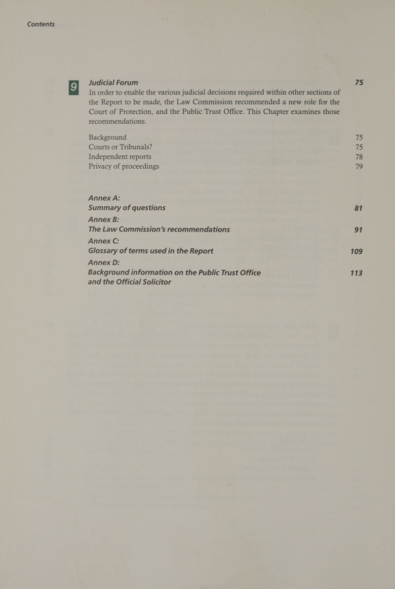 Judicial Forum In order to enable the various judicial decisions required within other sections of the Report to be made, the Law Commission recommended a new role for the Court of Protection, and the Public Trust Office. This Chapter examines those recommendations. Background Courts or Tribunals? Independent reports Privacy of proceedings Annex A: Summary of questions Annex B: The Law Commission’s recommendations Annex C: Glossary of terms used in the Report Annex D: Background information on the Public Trust Office and the Official Solicitor 75 i 75 78 79 81 91 109 113