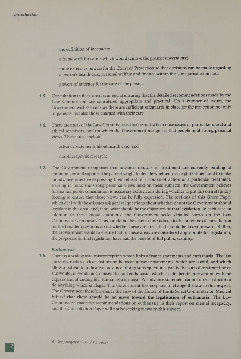 the definition of incapacity; a framework for carers which would remove the present uncertainty; more extensive powers for the Court of Protection so that decisions can be made regarding a person’s health care, personal welfare and finance within the same jurisdiction; and powers of attorney for the care of the person. Consultation in these areas is aimed at ensuring that the detailed recommendations made by the Law Commission are considered appropriate and practical. On a number of issues, the Government wishes to ensure there are sufficient safeguards in place for the protection not only of patients, but also those charged with their care. There are areas of the Law Commission’s final report which raise issues of particular moral and ethical sensitivity, and on which the Government recognises that people hold strong personal views. These areas include: advance statements about health care; and non-therapeutic research; The Government recognises that advance refusals of treatment are currently binding at common law and supports the patient’s right to decide whether to accept treatment and to make an advance directive expressing their refusal of a course of action or a particular treatment. Bearing in mind the strong personal views held on these subjects, the Government believes further full public consultation is necessary before considering whether to put this on a statutory footing to ensure that those views can be fully expressed. The sections of this Green Paper which deal with these issues ask general questions about whether or not the Government should legislate in this area, and, if so, what should be the objectives of that legislation. In each case, in addition to these broad questions, the Government seeks detailed views on the Law Commission’s proposals. This should not be taken as prejudicial to the outcome of consultation on the broader questions about whether these are areas that should be taken forward. Rather, the Government wants to ensure that, if these areas are considered appropriate for legislation, the proposals for that legislation have had the benefit of full public scrutiny. Euthanasia There is a widespread misconception which links advance statements and euthanasia. The law currently makes a clear distinction between advance statements, which are lawful, and which allow a patient to indicate in advance of any subsequent incapacity the sort of treatment he or she would, or would not, consent to, and euthanasia, which is a deliberate intervention with the express aim of ending life. Euthanasia is illegal. An advance statement cannot direct a doctor to do anything which is illegal. The Government has no plans to change the law in this respect. The Government therefore shares the view of the House of Lords Select Committee on Medical Ethics® that there should be no move toward the legalisation of euthanasia. The Law Commission made no recommendations on euthanasia in their report on mental incapacity, and this Consultation Paper will not be seeking views on this subject.