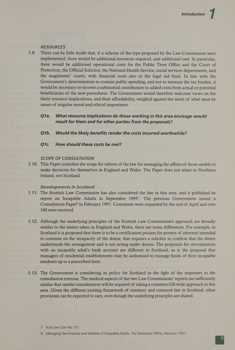 1.9. RESOURCES There can be little doubt that, if a scheme of the type proposed by the Law Commission were implemented, there would be additional resources required, and additional cost. In particular, there would be additional operational costs for the Public Trust Office and the Court of Protection, the Official Solicitor, the National Health Service, social services departments, and the magistrates’ courts, with financial costs also to the legal aid fund. In line with the Government’s determination to contain public spending, and not to increase the tax burden, it would be necessary to recover a substantial contribution to added costs from actual or potential beneficiaries of the new procedures. The Government would therefore welcome views on the likely resource implications, and their affordability, weighed against the merit of what must be issues of singular moral and ethical importance. Q1a. What resource implications do those working in this area envisage would result for them and for other parties from the proposals? Q1b. Would the likely benefits render the costs incurred worthwhile? Q1c. Howshould these costs be met? SCOPE OF CONSULTATION make decisions for themselves in England and Wales. The Paper does not relate to Northern Ireland, nor Scotland. Developments in Scotland report on Incapable Adults in September 1995’. The previous Government issued a Consultation Paper’ in February 1997. Comments were requested by the end of April and over 160 were received. similar to the stance taken in England and Wales, there are some differences. For example, in Scotland it is proposed that there is to be a certification process for powers of attorney intended to continue on the incapacity of the donor, that requires a solicitor to confirm that the donor understands the arrangement and is not acting under duress. The proposals for intromissions with an incapable adult’s bank account are different in Scotland, as is the proposal that managers of residential establishments may be authorised to manage funds of their incapable residents up to a prescribed limit. The Government is considering its policy for Scotland in the light of the responses to the consultation exercise. The medical aspects of the two Law Commissions’ reports are sufficiently similar that careful consideration will be required of taking a common GB-wide approach in this area. Given the different existing framework of statutory and common law in Scotland, other provisions can be expected to vary, even though the underlying principles are shared. 7 Scot Law Com No 757. 8 Managing the Finances and Welfare of Incapable Adults, The Stationery Office, February 1997.