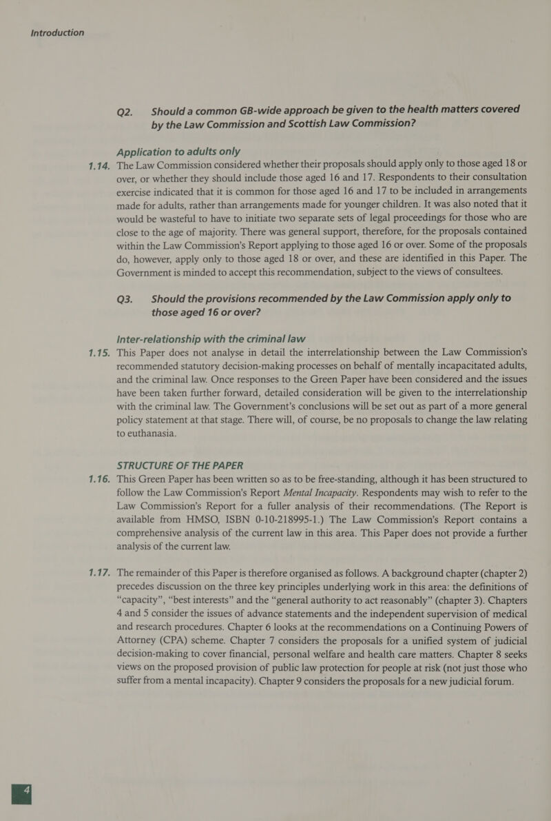 Q2. Should a common GB-wide approach be given to the health matters covered by the Law Commission and Scottish Law Commission? Application to adults only over, or whether they should include those aged 16 and 17. Respondents to their consultation exercise indicated that it is common for those aged 16 and 17 to be included in arrangements made for adults, rather than arrangements made for younger children. It was also noted that it would be wasteful to have to initiate two separate sets of legal proceedings for those who are close to the age of majority. There was general support, therefore, for the proposals contained within the Law Commission’s Report applying to those aged 16 or over. Some of the proposals do, however, apply only to those aged 18 or over, and these are identified in this Paper. The Government is minded to accept this recommendation, subject to the views of consultees. Q3. Should the provisions recommended by the Law Commission apply only to those aged 16 or over? inter-relationship with the criminal law recommended statutory decision-making processes on behalf of mentally incapacitated adults, and the criminal law. Once responses to the Green Paper have been considered and the issues have been taken further forward, detailed consideration will be given to the interrelationship with the criminal law. The Government’s conclusions will be set out as part of a more general policy statement at that stage. There will, of course, be no proposals to change the law relating to euthanasia. STRUCTURE OF THE PAPER follow the Law Commission’s Report Mental Incapacity. Respondents may wish to refer to the Law Commission’s Report for a fuller analysis of their recommendations. (The Report is available from HMSO, ISBN 0-10-218995-1.) The Law Commission’s Report contains a comprehensive analysis of the current law in this area. This Paper does not provide a further analysis of the current law. precedes discussion on the three key principles underlying work in this area: the definitions of “capacity”, “best interests” and the “general authority to act reasonably” (chapter 3). Chapters 4 and 5 consider the issues of advance statements and the independent supervision of medical and research procedures. Chapter 6 looks at the recommendations on a Continuing Powers of Attorney (CPA) scheme. Chapter 7 considers the proposals for a unified system of judicial decision-making to cover financial, personal welfare and health care matters. Chapter 8 seeks views on the proposed provision of public law protection for people at risk (not just those who