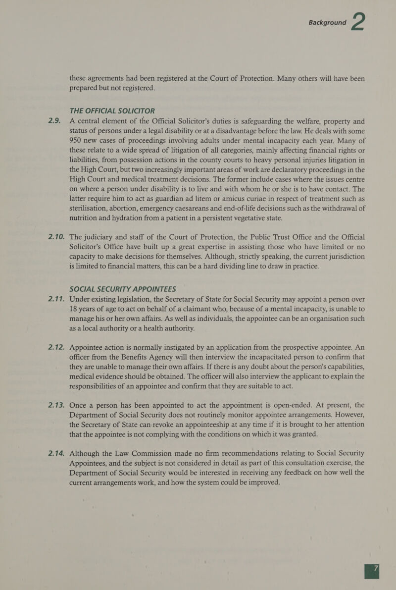 2.9. these agreements had been registered at the Court of Protection. Many others will have been prepared but not registered. THE OFFICIAL SOLICITOR A central element of the Official Solicitor’s duties is safeguarding the welfare, property and status of persons under a legal disability or at a disadvantage before the law. He deals with some 950 new cases of proceedings involving adults under mental incapacity each year. Many of these relate to a wide spread of litigation of all categories, mainly affecting financial rights or liabilities, from possession actions in the county courts to heavy personal injuries litigation in the High Court, but two increasingly important areas of work are declaratory proceedings in the High Court and medical treatment decisions. The former include cases where the issues centre on where a person under disability is to live and with whom he or she is to have contact. The latter require him to act as guardian ad litem or amicus curiae in respect of treatment such as sterilisation, abortion, emergency caesareans and end-of-life decisions such as the withdrawal of nutrition and hydration from a patient in a persistent vegetative state. The judiciary and staff of the Court of Protection, the Public Trust Office and the Official Solicitor’s Office have built up a great expertise in assisting those who have limited or no capacity to make decisions for themselves. Although, strictly speaking, the current jurisdiction is limited to financial matters, this can be a hard dividing line to draw in practice. SOCIAL SECURITY APPOINTEES Under existing legislation, the Secretary of State for Social Security may appoint a person over 18 years of age to act on behalf of a claimant who, because of a mental incapacity, is unable to manage his or her own affairs. As well as individuals, the appointee can be an organisation such as a local authority or a health authority. Appointee action is normally instigated by an application from the prospective appointee. An officer from the Benefits Agency will then interview the incapacitated person to confirm that they are unable to manage their own affairs. If there is any doubt about the person’s capabilities, medical evidence should be obtained. The officer will also interview the applicant to explain the responsibilities of an appointee and confirm that they are suitable to act. Once a person has been appointed to act the appointment is open-ended. At present, the Department of Social Security does not routinely monitor appointee arrangements. However, the Secretary of State can revoke an appointeeship at any time if it is brought to her attention that the appointee is not complying with the conditions on which it was granted. Although the Law Commission made no firm recommendations relating to Social Security Appointees, and the subject is not considered in detail as part of this consultation exercise, the Department of Social Security would be interested in receiving any feedback on how well the current arrangements work, and how the system could be improved.