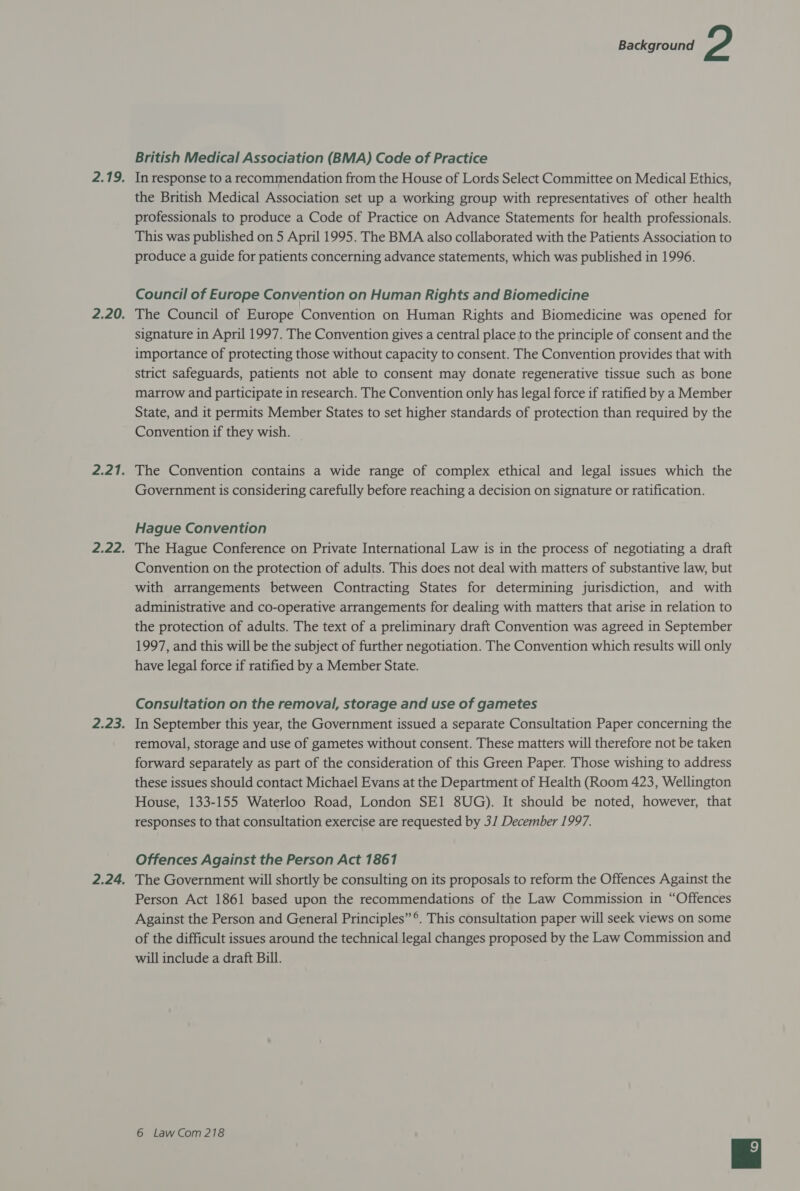 British Medical Association (BMA) Code of Practice In response to a recommendation from the House of Lords Select Committee on Medical Ethics, the British Medical Association set up a working group with representatives of other health professionals to produce a Code of Practice on Advance Statements for health professionals. This was published on 5 April 1995. The BMA also collaborated with the Patients Association to produce a guide for patients concerning advance statements, which was published in 1996. Council of Europe Convention on Human Rights and Biomedicine The Council of Europe Convention on Human Rights and Biomedicine was opened for signature in April 1997. The Convention gives a central place to the principle of consent and the importance of protecting those without capacity to consent. The Convention provides that with strict safeguards, patients not able to consent may donate regenerative tissue such as bone marrow and participate in research. The Convention only has legal force if ratified by a Member State, and it permits Member States to set higher standards of protection than required by the Convention if they wish. The Convention contains a wide range of complex ethical and legal issues which the Government is considering carefully before reaching a decision on signature or ratification. Hague Convention The Hague Conference on Private International Law is in the process of negotiating a draft Convention on the protection of adults. This does not deal with matters of substantive law, but with arrangements between Contracting States for determining jurisdiction, and with administrative and co-operative arrangements for dealing with matters that arise in relation to the protection of adults. The text of a preliminary draft Convention was agreed in September 1997, and this will be the subject of further negotiation. The Convention which results will only have legal force if ratified by a Member State. Consultation on the removal, storage and use of gametes In September this year, the Government issued a separate Consultation Paper concerning the removal, storage and use of gametes without consent. These matters will therefore not be taken forward separately as part of the consideration of this Green Paper. Those wishing to address these issues should contact Michael Evans at the Department of Health (Room 423, Wellington House, 133-155 Waterloo Road, London SE1 8UG). It should be noted, however, that responses to that consultation exercise are requested by 31 December 1997. Offences Against the Person Act 1861 The Government will shortly be consulting on its proposals to reform the Offences Against the Person Act 1861 based upon the recommendations of the Law Commission in “Offences Against the Person and General Principles” ®. This consultation paper will seek views on some of the difficult issues around the technical legal changes proposed by the Law Commission and will include a draft Bill.