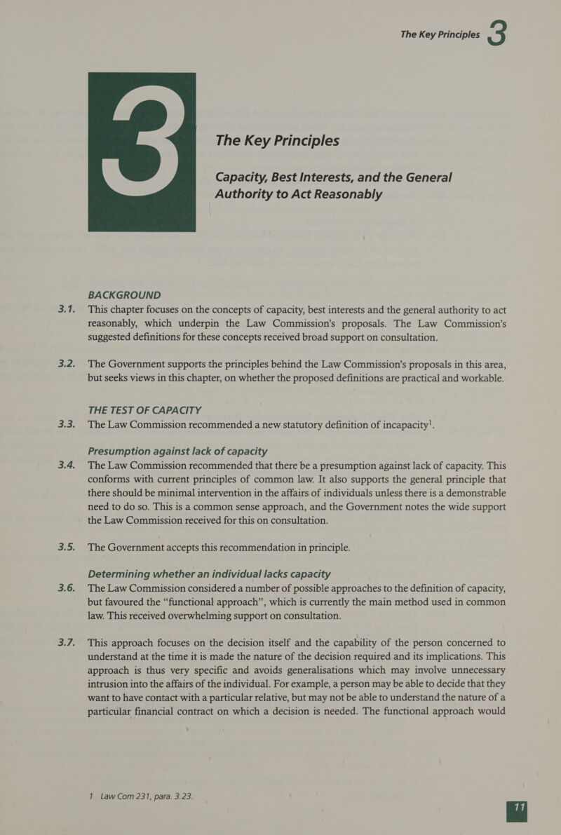  The Key Principles Capacity, Best Interests, and the General Authority to Act Reasonably The Government supports the principles behind the Law Commission’s proposals in this area, but seeks views in this chapter, on whether the proposed definitions are practical and workable. THE TEST OF CAPACITY The Law Commission recommended a new statutory definition of incapacity’. Presumption against lack of capacity The Law Commission recommended that there be a presumption against lack of capacity. This conforms with current principles of common law. It also supports the general principle that there should be minimal intervention in the affairs of individuals unless there is a demonstrable need to do so. This is a common sense approach, and the Government notes the wide support the Law Commission received for this on consultation. The Government accepts this recommendation in principle. Determining whether an individual lacks capacity The Law Commission considered a number of possible approaches to the definition of capacity, but favoured the “functional approach”, which is currently the main method used in common law. This received overwhelming support on consultation. This approach focuses on the decision itself and the capability of the person concerned to understand at the time it is made the nature of the decision required and its implications. This approach is thus very specific and avoids generalisations which may involve unnecessary intrusion into the affairs of the individual. For example, a person may be able to decide that they want to have contact with a particular relative, but may not be able to understand the nature of a particular financial contract on which a decision is needed. The functional approach would