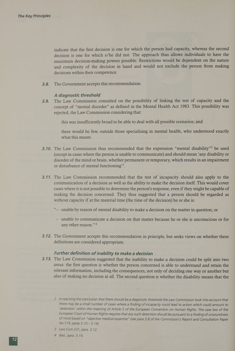 3.8. 3.9. indicate that the first decision is one for which the person had capacity, whereas the second decision is one for which s/he did not. The approach thus allows individuals to have the maximum decision-making powers possible. Restrictions would be dependent on the nature and complexity of the decision in hand and would not exclude the person from making decisions within their competence. The Government accepts this recommendation. A diagnostic threshold The Law Commission consulted on the possibility of linking the test of capacity and the concept of “mental disorder” as defined in the Mental Health Act 1983. This possibility was rejected, the Law Commission considering that: this was insufficiently broad to be able to deal with all possible scenarios; and there would be few, outside those specialising in mental health, who understood exactly what this meant. The Law Commission thus recommended that the expression “mental disability”? be used (except in cases where the person is unable to communicate) and should mean ‘any disability or disorder of the mind or brain, whether permanent or temporary, which results in an impairment or disturbance of mental functioning’. The Law Commission recommended that the test of incapacity should also apply to the communication of a decision as well as the ability to make the decision itself. This would cover cases where it is not possible to determine the person’s response, even if they might be capable of making the decision concerned. They thus suggested that a person should be regarded as without capacity if at the material time (the time of the decision) he or she is: “— unable by reason of mental disability to make a decision on the matter in question; or — unable to communicate a decision on that matter because he or she is unconscious or for any other reason.” * The Government accepts this recommendation in principle, but seeks views on whether these definitions are considered appropriate. Further definition of inability to make a decision The Law Commission suggested that the inability to make a decision could be split into two areas: the first question is whether the person concerned is able to understand and retain the relevant information, including the consequences, not only of deciding one way or another but also of making no decision at all. The second question is whether the disability means that the 2 In reaching the conclusion that there should be a diagnostic threshold the Law Commission took into account that there may be a small number of cases where a finding of incapacity could lead to action which could amount to ‘detention’ within the meaning of Article 5 of the European Convention on Human Rights. The case law of the European Court of Human Rights requires that any such detention should be pursuant to a finding of unsoundness of mind based on “objective medical expertise” (see para 3.8 of the Commission’s Report and Consultation Paper No 119, paras 3.10 — 3.14). 3 Law Com 231, para. 3.12.