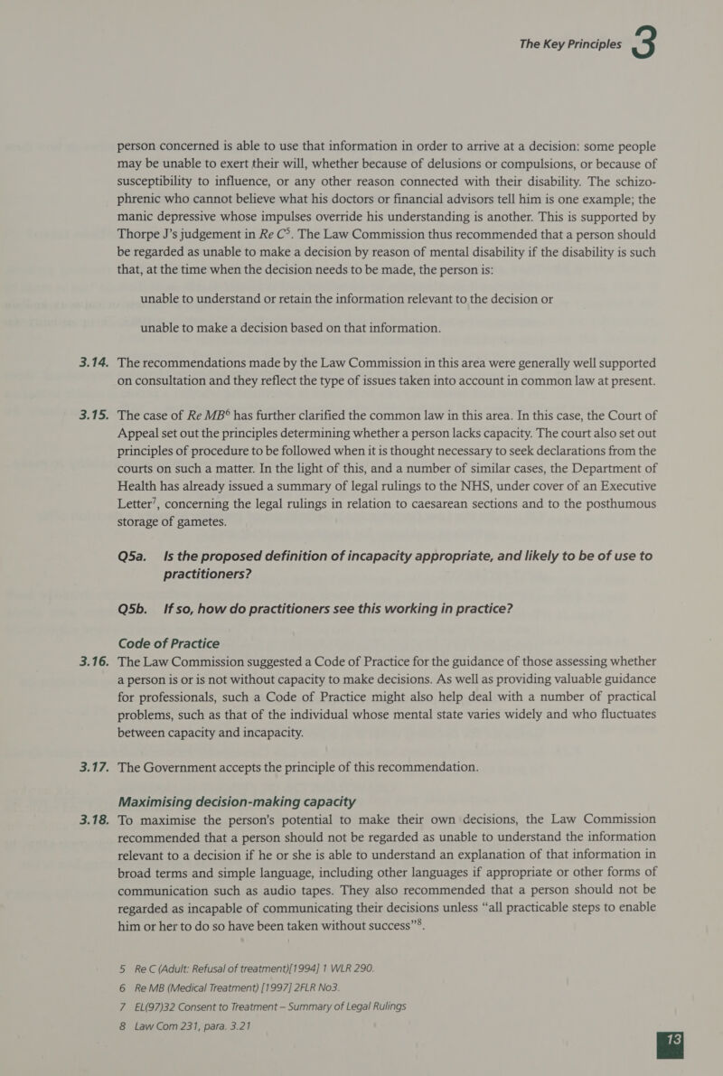 person concerned is able to use that information in order to arrive at a decision: some people may be unable to exert their will, whether because of delusions or compulsions, or because of susceptibility to influence, or any other reason connected with their disability. The schizo- phrenic who cannot believe what his doctors or financial advisors tell him is one example; the manic depressive whose impulses override his understanding is another. This is supported by Thorpe J’s judgement in Re C°. The Law Commission thus recommended that a person should be regarded as unable to make a decision by reason of mental disability if the disability is such that, at the time when the decision needs to be made, the person is: unable to understand or retain the information relevant to the decision or unable to make a decision based on that information. 3.14. The recommendations made by the Law Commission in this area were generally well supported on consultation and they reflect the type of issues taken into account in common law at present. 3.15. The case of Re MB* has further clarified the common law in this area. In this case, the Court of Appeal set out the principles determining whether a person lacks capacity. The court also set out principles of procedure to be followed when it is thought necessary to seek declarations from the courts on such a matter. In the light of this, and a number of similar cases, the Department of Health has already issued a summary of legal rulings to the NHS, under cover of an Executive Letter’, concerning the legal rulings in relation to caesarean sections and to the posthumous storage of gametes. Q5a. Is the proposed definition of incapacity appropriate, and likely to be of use to practitioners? Q5b. Ifso, how do practitioners see this working in practice? Code of Practice 3.16. The Law Commission suggested a Code of Practice for the guidance of those assessing whether a person is or is not without capacity to make decisions. As well as providing valuable guidance for professionals, such a Code of Practice might also help deal with a number of practical problems, such as that of the individual whose mental state varies widely and who fluctuates between capacity and incapacity. 3.17. The Government accepts the principle of this recommendation. Maximising decision-making capacity 3.18. To maximise the person’s potential to make their own decisions, the Law Commission recommended that a person should not be regarded as unable to understand the information relevant to a decision if he or she is able to understand an explanation of that information in broad terms and simple language, including other languages if appropriate or other forms of communication such as audio tapes. They also recommended that a person should not be regarded as incapable of communicating their decisions unless “all practicable steps to enable him or her to do so have been taken without success”®. 5 ReC (Adult: Refusal of treatment)[1994] 1 WLR 290. 6 ReMB (Medical Treatment) [1997] 2FLR No3. 7 EL(97)32 Consent to Treatment — Summary of Legal Rulings
