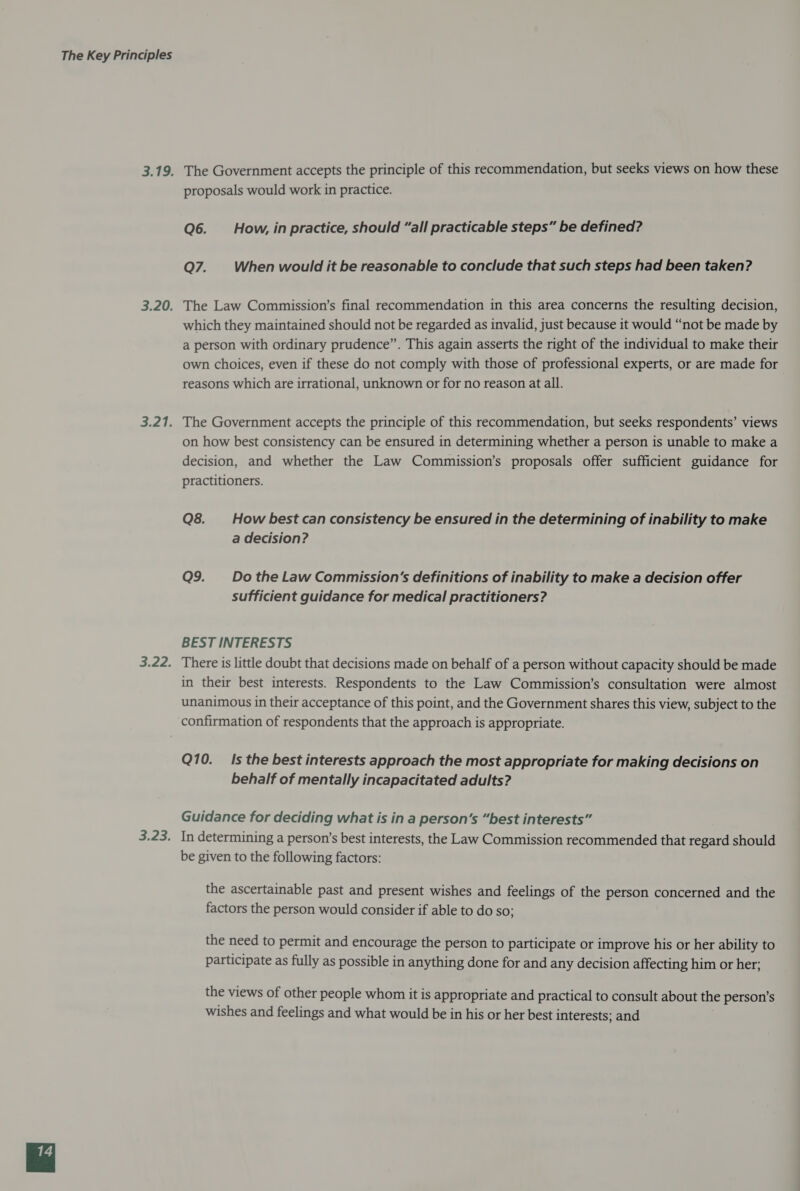 The Government accepts the principle of this recommendation, but seeks views on how these proposals would work in practice. Q6. How, inpractice, should “all practicable steps” be defined? Q7. When would it be reasonable to conclude that such steps had been taken? The Law Commission’s final recommendation in this area concerns the resulting decision, which they maintained should not be regarded as invalid, just because it would “not be made by a person with ordinary prudence”. This again asserts the right of the individual to make their own choices, even if these do not comply with those of professional experts, or are made for reasons which are irrational, unknown or for no reason at all. The Government accepts the principle of this recommendation, but seeks respondents’ views on how best consistency can be ensured in determining whether a person is unable to make a decision, and whether the Law Commission’s proposals offer sufficient guidance for practitioners. Q8. How best can consistency be ensured in the determining of inability to make a decision? Q9._ Dothe Law Commission's definitions of inability to make a decision offer sufficient guidance for medical practitioners? BEST INTERESTS There is little doubt that decisions made on behalf of a person without capacity should be made in their best interests. Respondents to the Law Commission’s consultation were almost unanimous in their acceptance of this point, and the Government shares this view, subject to the Q10. Is the best interests approach the most appropriate for making decisions on behalf of mentally incapacitated adults? Guidance for deciding what is in a person's “best interests” In determining a person’s best interests, the Law Commission recommended that regard should be given to the following factors: the ascertainable past and present wishes and feelings of the person concerned and the factors the person would consider if able to do so; the need to permit and encourage the person to participate or improve his or her ability to participate as fully as possible in anything done for and any decision affecting him or her; the views of other people whom it is appropriate and practical to consult about the person’s wishes and feelings and what would be in his or her best interests; and