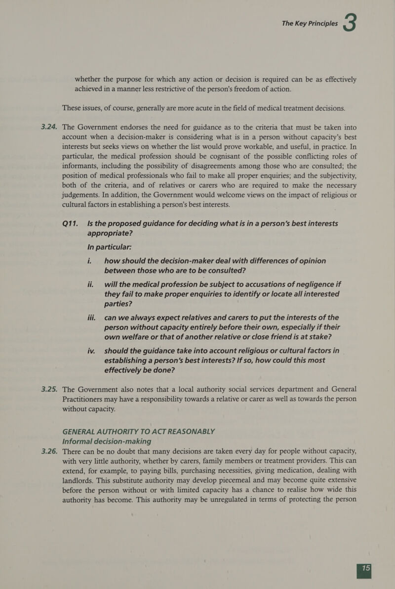 whether the purpose for which any action or decision is required can be as effectively achieved in a manner less restrictive of the person’s freedom of action. These issues, of course, generally are more acute in the field of medical treatment decisions. The Government endorses the need for guidance as to the criteria that must be taken into account when a decision-maker is considering what is in a person without capacity’s best interests but seeks views on whether the list would prove workable, and useful, in practice. In particular, the medical profession should be cognisant of the possible conflicting roles of informants, including the possibility of disagreements among those who are consulted; the position of medical professionals who fail to make all proper enquiries; and the subjectivity, both of the criteria, and of relatives or carers who are required to make the necessary judgements. In addition, the Government would welcome views on the impact of religious or cultural factors in establishing a person’s best interests. Q11. Is the proposed guidance for deciding what is in a person’s best interests appropriate? In particular: i. how should the decision-maker deal with differences of opinion between those who are to be consulted? ii. will the medical profession be subject to accusations of negligence if they fail to make proper enquiries to identify or locate all interested parties? iii, can we always expect relatives and carers to put the interests of the person without capacity entirely before their own, especially if their own welfare or that of another relative or close friend is at stake? iv. should the guidance take into account religious or cultural factors in establishing a person's best interests? If so, how could this most effectively be done? The Government also notes that a local authority social services department and General Practitioners may have a responsibility towards a relative or carer as well as towards the person without capacity. GENERAL AUTHORITY TO ACT REASONABLY Informal decision-making There can be no doubt that many decisions are taken every day for people without capacity, with very little authority, whether by carers, family members or treatment providers. This can extend, for example, to paying bills, purchasing necessities, giving medication, dealing with landlords. This substitute authority may develop piecemeal and may become quite extensive before the person without or with limited capacity has a chance to realise how wide this authority has become. This authority may be unregulated in terms of protecting the person