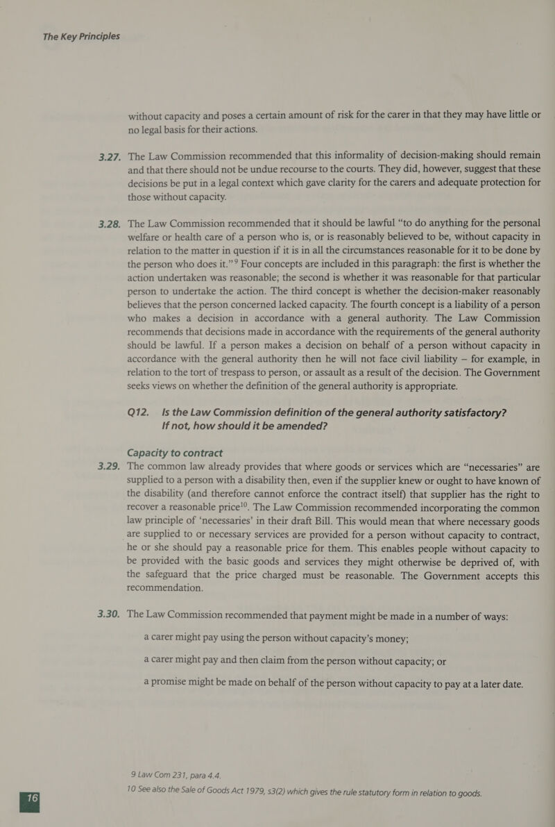 without capacity and poses a certain amount of risk for the carer in that they may have little or no legal basis for their actions. The Law Commission recommended that this informality of decision-making should remain and that there should not be undue recourse to the courts. They did, however, suggest that these decisions be put in a legal context which gave clarity for the carers and adequate protection for those without capacity. The Law Commission recommended that it should be lawful “to do anything for the personal welfare or health care of a person who is, or is reasonably believed to be, without capacity in relation to the matter in question if it is in all the circumstances reasonable for it to be done by the person who does it.”? Four concepts are included in this paragraph: the first is whether the action undertaken was reasonable; the second is whether it was reasonable for that particular person to undertake the action. The third concept is whether the decision-maker reasonably believes that the person concerned lacked capacity. The fourth concept is a liability of a person who makes a decision in accordance with a general authority. The Law Commission recommends that decisions made in accordance with the requirements of the general authority should be lawful. If a person makes a decision on behalf of a person without capacity in accordance with the general authority then he will not face civil liability — for example, in relation to the tort of trespass to person, or assault as a result of the decision. The Government seeks views on whether the definition of the general authority is appropriate. Q12. Is the Law Commission definition of the general authority satisfactory? If not, how should it be amended? Capacity to contract The common law already provides that where goods or services which are “necessaries” are supplied to a person with a disability then, even if the supplier knew or ought to have known of the disability (and therefore cannot enforce the contract itself) that supplier has the right to recover a reasonable price'”. The Law Commission recommended incorporating the common law principle of ‘necessaries’ in their draft Bill. This would mean that where necessary goods he or she should pay a reasonable price for them. This enables people without capacity to be provided with the basic goods and services they might otherwise be deprived of, with the safeguard that the price charged must be reasonable. The Government accepts this recommendation. The Law Commission recommended that payment might be made in a number of ways: a carer might pay using the person without capacity’s money; a carer might pay and then claim from the person without capacity; or a promise might be made on behalf of the person without capacity to pay at a later date. 9 Law Com 231, para 4.4. 10 See also the Sale of Goods Act 1979, s3(2) which gives the rule statutory form in relation to goods.