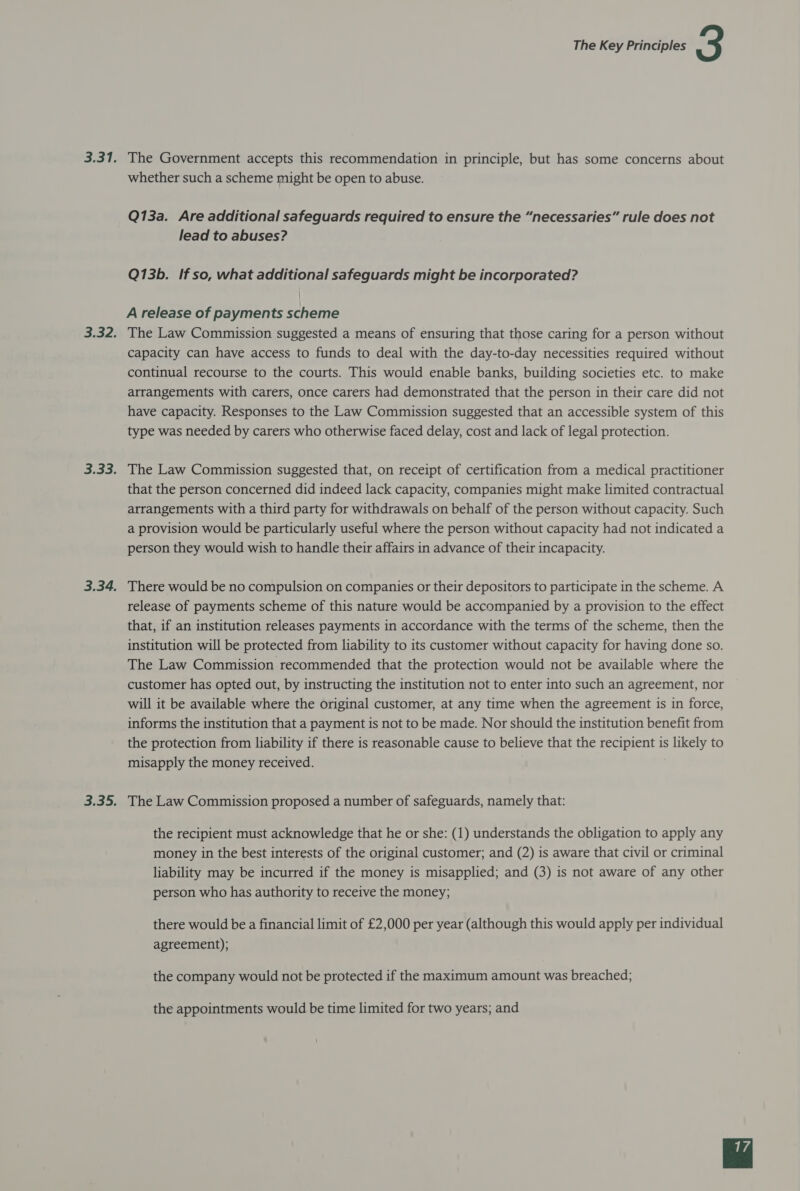 The Government accepts this recommendation in principle, but has some concerns about whether such a scheme might be open to abuse. Q13a. Are additional safeguards required to ensure the “necessaries” rule does not lead to abuses? Q13b. If so, what additional safeguards might be incorporated? A release of payments scheme The Law Commission suggested a means of ensuring that those caring for a person without capacity can have access to funds to deal with the day-to-day necessities required without continual recourse to the courts. This would enable banks, building societies etc. to make arrangements with carers, once carers had demonstrated that the person in their care did not have capacity. Responses to the Law Commission suggested that an accessible system of this type was needed by carers who otherwise faced delay, cost and lack of legal protection. The Law Commission suggested that, on receipt of certification from a medical practitioner that the person concerned did indeed lack capacity, companies might make limited contractual arrangements with a third party for withdrawals on behalf of the person without capacity. Such a provision would be particularly useful where the person without capacity had not indicated a person they would wish to handle their affairs in advance of their incapacity. There would be no compulsion on companies or their depositors to participate in the scheme. A release of payments scheme of this nature would be accompanied by a provision to the effect that, if an institution releases payments in accordance with the terms of the scheme, then the institution will be protected from liability to its customer without capacity for having done so. The Law Commission recommended that the protection would not be available where the customer has opted out, by instructing the institution not to enter into such an agreement, nor will it be available where the original customer, at any time when the agreement is in force, informs the institution that a payment is not to be made. Nor should the institution benefit from the protection from liability if there is reasonable cause to believe that the recipient is likely to misapply the money received. The Law Commission proposed a number of safeguards, namely that: the recipient must acknowledge that he or she: (1) understands the obligation to apply any money in the best interests of the original customer; and (2) is aware that civil or criminal liability may be incurred if the money is misapplied; and (3) is not aware of any other person who has authority to receive the money; there would be a financial limit of £2,000 per year (although this would apply per individual agreement); the company would not be protected if the maximum amount was breached; the appointments would be time limited for two years; and