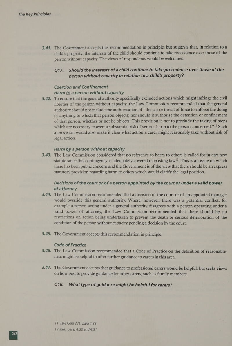 3.42, 3.44, The Government accepts this recommendation in principle, but suggests that, in relation to a child’s property, the interests of the child should continue to take precedence over those of the person without capacity. The views of respondents would be welcomed. Q17. Should the interests of a child continue to take precedence over those of the person without capacity in relation to a child’s property? Coercion and Confinement Harm to a person without capacity To ensure that the general authority specifically excluded actions which might infringe the civil liberties of the person without capacity, the Law Commission recommended that the general authority should not include the authorisation of “the use or threat of force to enforce the doing of anything to which that person objects; nor should it authorise the detention or confinement of that person, whether or not he objects. This provision is not to preclude the taking of steps which are necessary to avert a substantial risk of serious harm to the person concerned.”!! Such a provision would also make it clear what action a carer might reasonably take without risk of legal action. Harm by a person without capacity The Law Commission considered that no reference to harm to others is called for in any new statute since this contingency is adequately covered in existing law!*. This is an issue on which there has been public concern and the Government is of the view that there should be an express statutory provision regarding harm to others which would clarify the legal position. Decisions of the court or of a person appointed by the court or under a valid power of attorney The Law Commission recommended that a decision of the court or of an appointed manager would override this general authority. Where, however, there was a potential conflict, for example a person acting under a general authority disagrees with a person operating under a valid power of attorney, the Law Commission recommended that there should be no restrictions on action being undertaken to prevent the death or serious deterioration of the condition of the person without capacity pending a decision by the court. The Government accepts this recommendation in principle. Code of Practice The Law Commission recommended that a Code of Practice on the definition of reasonable- ness might be helpful to offer further guidance to carers in this area. The Government accepts that guidance to professional carers would be helpful, but seeks views on how best to provide guidance for other carers, such as family members. Q18. What type of guidance might be helpful for carers? 11 Law Com 231, para 4.33. 12 Ibid., paras 4.30 and 4.31.