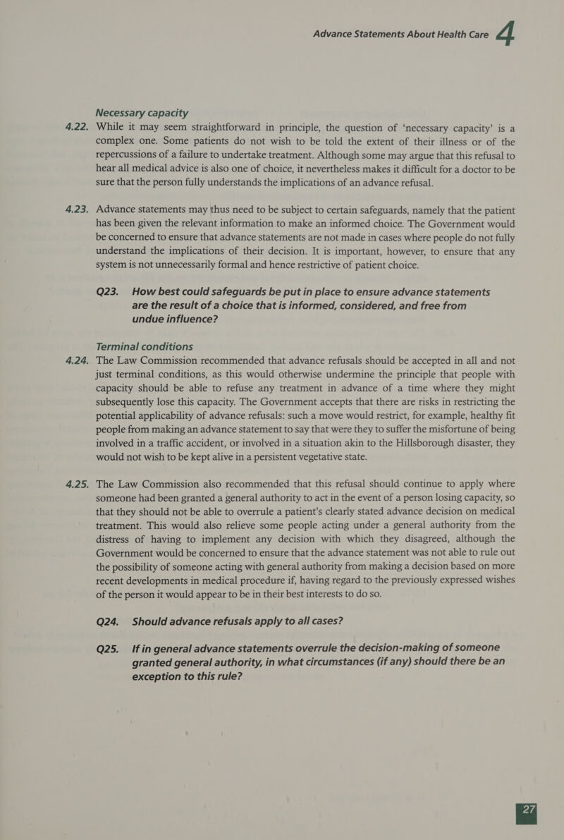 Necessary capacity While it may seem straightforward in principle, the question of ‘necessary capacity’ is a complex one. Some patients do not wish to be told the extent of their illness or of the repercussions of a failure to undertake treatment. Although some may argue that this refusal to hear all medical advice is also one of choice, it nevertheless makes it difficult for a doctor to be sure that the person fully understands the implications of an advance refusal. Advance statements may thus need to be subject to certain safeguards, namely that the patient has been given the relevant information to make an informed choice. The Government would be concerned to ensure that advance statements are not made in cases where people do not fully understand the implications of their decision. It is important, however, to ensure that any system is not unnecessarily formal and hence restrictive of patient choice. Q23. How best could safeguards be put in place to ensure advance statements are the result of a choice that is informed, considered, and free from undue influence? Terminal conditions The Law Commission recommended that advance refusals should be accepted in all and not just terminal conditions, as this would otherwise undermine the principle that people with capacity should be able to refuse any treatment in advance of a time where they might subsequently lose this capacity. The Government accepts that there are risks in restricting the potential applicability of advance refusals: such a move would restrict, for example, healthy fit people from making an advance statement to say that were they to suffer the misfortune of being involved in a traffic accident, or involved in a situation akin to the Hillsborough disaster, they would not wish to be kept alive in a persistent vegetative state. The Law Commission also recommended that this refusal should continue to apply where someone had been granted a general authority to act in the event of a person losing capacity, so that they should not be able to overrule a patient’s clearly stated advance decision on medical treatment. This would also relieve some people acting under a general authority from the distress of having to implement any decision with which they disagreed, although the Government would be concerned to ensure that the advance statement was not able to rule out the possibility of someone acting with general authority from making a decision based on more recent developments in medical procedure if, having regard to the previously expressed wishes of the person it would appear to be in their best interests to do so. Q24. Should advance refusals apply to all cases? Q25. If in general advance statements overrule the decision-making of someone granted general authority, in what circumstances (if any) should there be an exception to this rule?