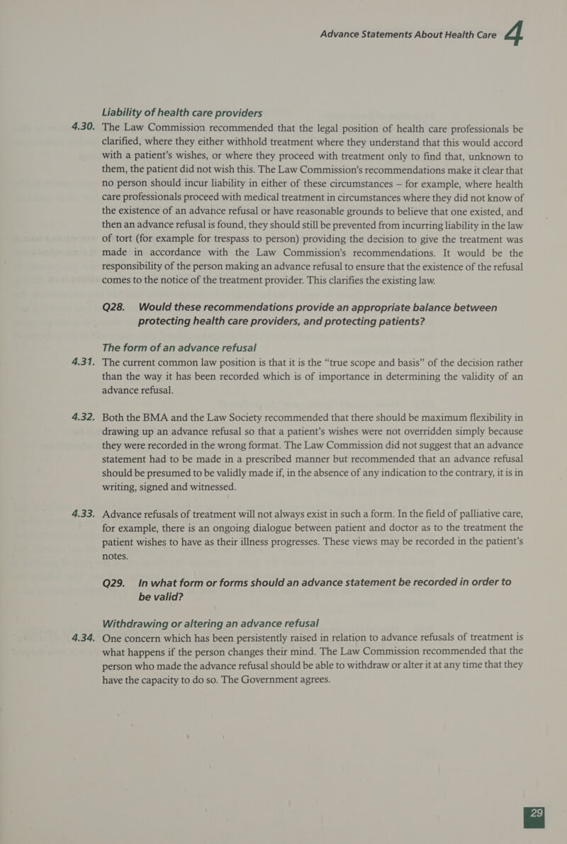 Liability of health care providers 4.30. The Law Commission recommended that the legal position of health care professionals be clarified, where they either withhold treatment where they understand that this would accord with a patient’s wishes, or where they proceed with treatment only to find that, unknown to them, the patient did not wish this. The Law Commission’s recommendations make it clear that no person should incur liability in either of these circumstances — for example, where health care professionals proceed with medical treatment in circumstances where they did not know of the existence of an advance refusal or have reasonable grounds to believe that one existed, and then an advance refusal is found, they should still be prevented from incurring liability in the law of tort (for example for trespass to person) providing the decision to give the treatment was made in accordance with the Law Commission’s recommendations. It would be the responsibility of the person making an advance refusal to ensure that the existence of the refusal comes to the notice of the treatment provider. This clarifies the existing law. Q28. Would these recommendations provide an appropriate balance between protecting health care providers, and protecting patients? The form of an advance refusal 4.31. The current common law position is that it is the “true scope and basis” of the decision rather than the way it has been recorded which is of importance in determining the validity of an advance refusal. 4.32. Both the BMA and the Law Society recommended that there should be maximum flexibility in drawing up an advance refusal so that a patient’s wishes were not overridden simply because they were recorded in the wrong format. The Law Commission did not suggest that an advance statement had to be made in a prescribed manner but recommended that an advance refusal should be presumed to be validly made if, in the absence of any indication to the contrary, it is in writing, signed and witnessed. 4.33. Advance refusals of treatment will not always exist in such a form. In the field of palliative care, for example, there is an ongoing dialogue between patient and doctor as to the treatment the patient wishes to have as their illness progresses. These views may be recorded in the patient’s notes. Q29. Inwhat form or forms should an advance statement be recorded in order to be valid? Withdrawing or altering an advance refusal 4.34. One concern which has been persistently raised in relation to advance refusals of treatment is what happens if the person changes their mind. The Law Commission recommended that the person who made the advance refusal should be able to withdraw or alter it at any time that they have the capacity to do so. The Government agrees.