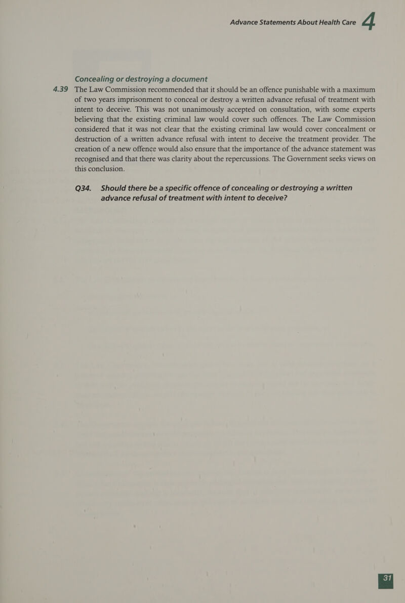 4.39 Concealing or destroying a document The Law Commission recommended that it should be an offence punishable with a maximum of two years imprisonment to conceal or destroy a written advance refusal of treatment with intent to deceive. This was not unanimously accepted on consultation, with some experts believing that the existing criminal law would cover such offences. The Law Commission considered that it was not clear that the existing criminal law would cover concealment or destruction of a written advance refusal with intent to deceive the treatment provider. The creation of a new offence would also ensure that the importance of the advance statement was recognised and that there was clarity about the repercussions. The Government seeks views on this conclusion. Q34. Should there be a specific offence of concealing or destroying a written advance refusal of treatment with intent to deceive? 