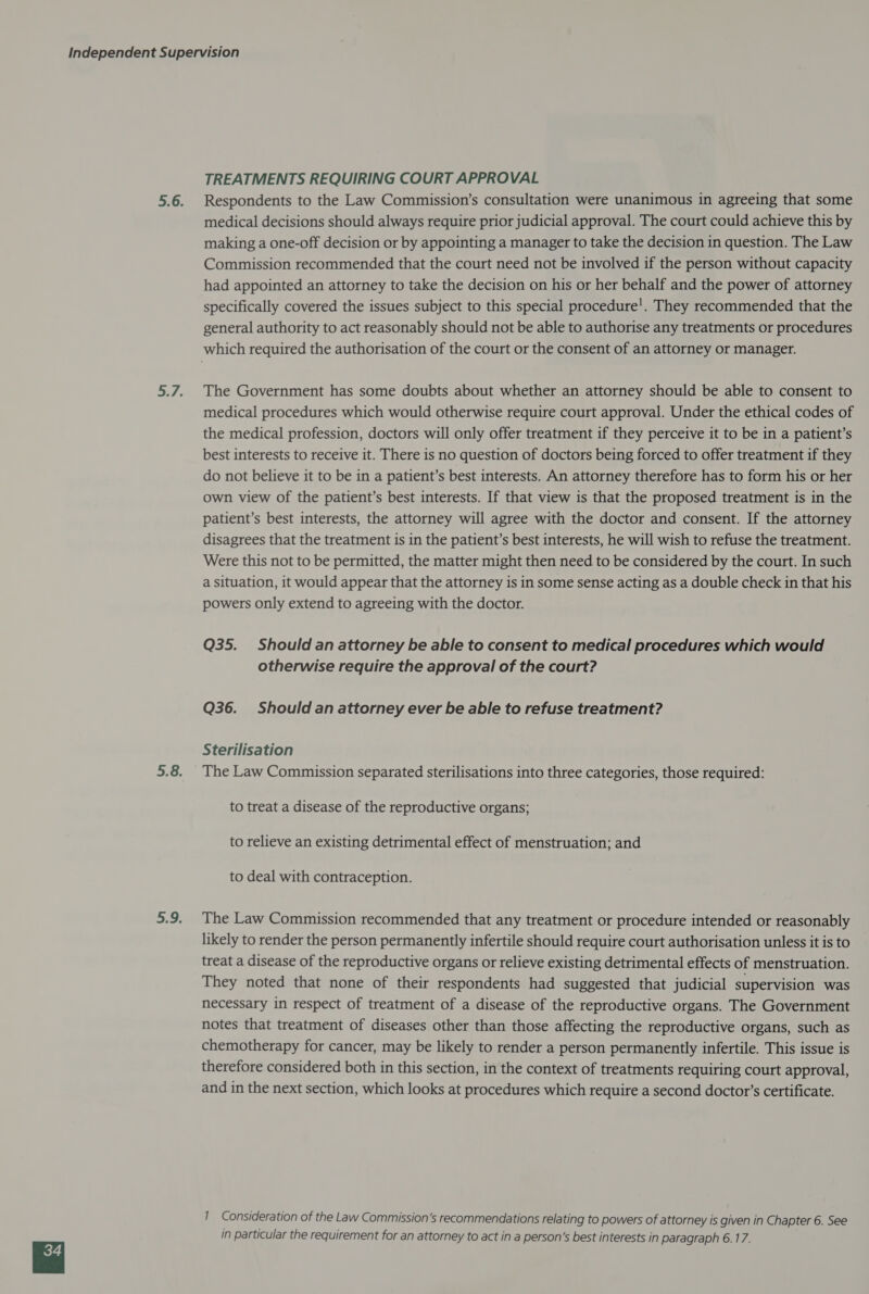 TREATMENTS REQUIRING COURT APPROVAL Respondents to the Law Commission’s consultation were unanimous in agreeing that some medical decisions should always require prior judicial approval. The court could achieve this by making a one-off decision or by appointing a manager to take the decision in question. The Law Commission recommended that the court need not be involved if the person without capacity had appointed an attorney to take the decision on his or her behalf and the power of attorney specifically covered the issues subject to this special procedure’. They recommended that the general authority to act reasonably should not be able to authorise any treatments or procedures The Government has some doubts about whether an attorney should be able to consent to medical procedures which would otherwise require court approval. Under the ethical codes of the medical profession, doctors will only offer treatment if they perceive it to be in a patient’s best interests to receive it. There is no question of doctors being forced to offer treatment if they do not believe it to be in a patient’s best interests. An attorney therefore has to form his or her own view of the patient’s best interests. If that view is that the proposed treatment is in the patient’s best interests, the attorney will agree with the doctor and consent. If the attorney disagrees that the treatment is in the patient’s best interests, he will wish to refuse the treatment. Were this not to be permitted, the matter might then need to be considered by the court. In such a situation, it would appear that the attorney is in some sense acting as a double check in that his powers only extend to agreeing with the doctor. Q35. Should an attorney be able to consent to medical procedures which would otherwise require the approval of the court? Q36. Should an attorney ever be able to refuse treatment? Sterilisation The Law Commission separated sterilisations into three categories, those required: to treat a disease of the reproductive organs; to relieve an existing detrimental effect of menstruation; and to deal with contraception. The Law Commission recommended that any treatment or procedure intended or reasonably likely to render the person permanently infertile should require court authorisation unless it is to treat a disease of the reproductive organs or relieve existing detrimental effects of menstruation. They noted that none of their respondents had suggested that judicial supervision was necessary in respect of treatment of a disease of the reproductive organs. The Government notes that treatment of diseases other than those affecting the reproductive organs, such as chemotherapy for cancer, may be likely to render a person permanently infertile. This issue is therefore considered both in this section, in the context of treatments requiring court approval, and in the next section, which looks at procedures which require a second doctor’s certificate. 1 Consideration of the Law Commission’s recommendations relating to powers of attorney is given in Chapter 6. See