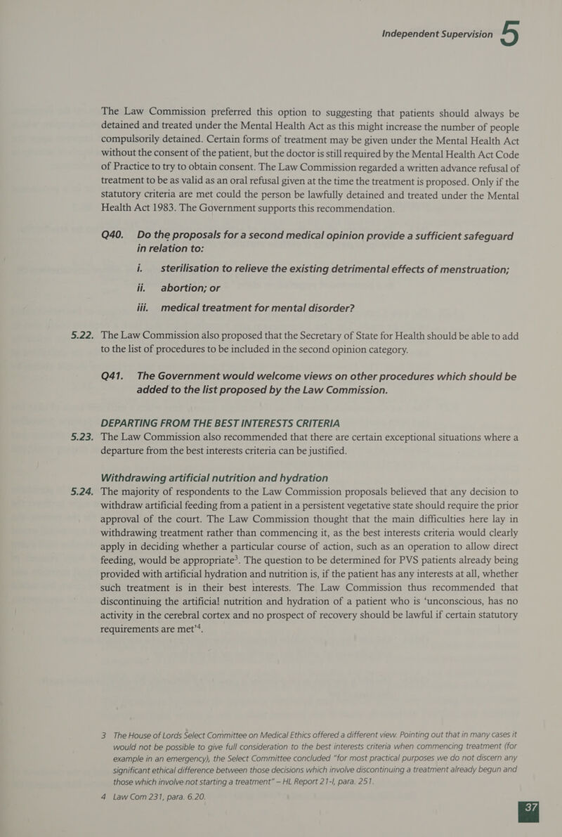 The Law Commission preferred this option to suggesting that patients should always be detained and treated under the Mental Health Act as this might increase the number of people compulsorily detained. Certain forms of treatment may be given under the Mental Health Act without the consent of the patient, but the doctor is still required by the Mental Health Act Code of Practice to try to obtain consent. The Law Commission regarded a written advance refusal of treatment to be as valid as an oral refusal given at the time the treatment is proposed. Only if the statutory criteria are met could the person be lawfully detained and treated under the Mental Health Act 1983. The Government supports this recommendation. Q40. Do the proposals for a second medical opinion provide a sufficient safeguard in relation to: i. sterilisation to relieve the existing detrimental effects of menstruation; ii. abortion; or iii. medical treatment for mental disorder? 5.22. The Law Commission also proposed that the Secretary of State for Health should be able to add to the list of procedures to be included in the second opinion category. Q41. The Government would welcome views on other procedures which should be added to the list proposed by the Law Commission. DEPARTING FROM THE BEST INTERESTS CRITERIA 5.23. The Law Commission also recommended that there are certain exceptional situations where a departure from the best interests criteria can be justified. Withdrawing artificial nutrition and hydration 5.24. The majority of respondents to the Law Commission proposals believed that any decision to withdraw artificial feeding from a patient in a persistent vegetative state should require the prior approval of the court. The Law Commission thought that the main difficulties here lay in withdrawing treatment rather than commencing it, as the best interests criteria would clearly apply in deciding whether a particular course of action, such as an operation to allow direct feeding, would be appropriate’. The question to be determined for PVS patients already being provided with artificial hydration and nutrition is, if the patient has any interests at all, whether such treatment is in their best interests. The Law Commission thus recommended that discontinuing the artificial nutrition and hydration of a patient who is ‘unconscious, has no activity in the cerebral cortex and no prospect of recovery should be lawful if certain statutory requirements are met”’. 3 The House of Lords Select Committee on Medical Ethics offered a different view. Pointing out that in many cases it would not be possible to give full consideration to the best interests criteria when commencing treatment (for example in an emergency), the Select Committee concluded “for most practical purposes we do not discern any significant ethical difference between those decisions which involve discontinuing a treatment already begun and those which involve not starting a treatment” — HL Report 21-I, para. 251.