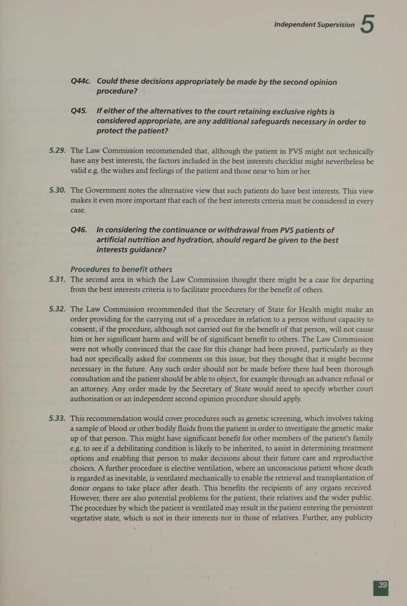 Q44c. Could these decisions appropriately be made by the second opinion procedure? Q45._ If either of the alternatives to the court retaining exclusive rights is considered appropriate, are any additional safeguards necessary in order to protect the patient? 5.29. The Law Commission recommended that, although the patient in PVS might not technically have any best interests, the factors included in the best interests checklist might nevertheless be valid e.g. the wishes and feelings of the patient and those near to him or her. 5.30. The Government notes the alternative view that such patients do have best interests. This view makes it even more important that each of the best interests criteria must be considered in every case. Q46. Inconsidering the continuance or withdrawal from PVS patients of artificial nutrition and hydration, should regard be given to the best interests guidance? Procedures to benefit others 5.31. The second area in which the Law Commission thought there might be a case for departing from the best interests criteria is to facilitate procedures for the benefit of others. 5.32. The Law Commission recommended that the Secretary of State for Health might make an order providing for the carrying out of a procedure in relation to a person without capacity to consent, if the procedure, although not carried out for the benefit of that person, will not cause him or her significant harm and will be of significant benefit to others. The Law Commission were not wholly convinced that the case for this change had been proved, particularly as they had not specifically asked for comments on this issue, but they thought that it might become necessary in the future. Any such order should not be made before there had been thorough consultation and the patient should be able to object, for example through an advance refusal or an attorney. Any order made by the Secretary of State would need to specify whether court authorisation or an independent second opinion procedure should apply. 5.33. This recommendation would cover procedures such as genetic screening, which involves taking a sample of blood or other bodily fluids from the patient in order to investigate the genetic make up of that person. This might have significant benefit for other members of the patient’s family e.g. to see if a debilitating condition is likely to be inherited, to assist in determining treatment options and enabling that person to make decisions about their future care and reproductive choices. A further procedure is elective ventilation, where an unconscious patient whose death is regarded as inevitable, is ventilated mechanically to enable the retrieval and transplantation of donor organs to take place after death. This benefits the recipients of any organs received. However, there are also potential problems for the patient, their relatives and the wider public. The procedure by which the patient is ventilated may result in the patient entering the persistent vegetative state, which is not in their interests nor in those of relatives. Further, any publicity