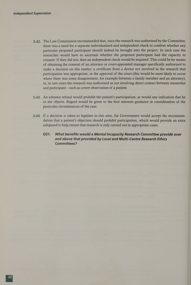 The Law Commission recommended that, once the research was authorised by the Committee, there was a need for a separate individualised and independent check to confirm whether any particular proposed participant should indeed be brought into the project. In each case the researcher would have to ascertain whether the proposed participant had the capacity to consent. If they did not, then an independent check would be required. This could be by means of obtaining the consent of an attorney or court-appointed manager specifically authorised to make a decision on this matter; a certificate from a doctor not involved in the research that participation was appropriate; or the approval of the court (this would be most likely to occur or, in rare cases the research was authorised as not involving direct contact between researcher and participant — such as covert observation of a patient. An advance refusal would prohibit the patient’s participation, as would any indication that he or she objects. Regard would be given to the best interests guidance in consideration of the particular circumstances of the case. If a decision is taken to legislate in this area, the Government would accept the recommen- dation that a patient’s objection should prohibit participation, which would provide an extra safeguard to help ensure that research is only carried out in appropriate cases. Q51._ What benefits would a Mental Incapacity Research Committee provide over and above that provided by Local and Multi-Centre Research Ethics Committees?