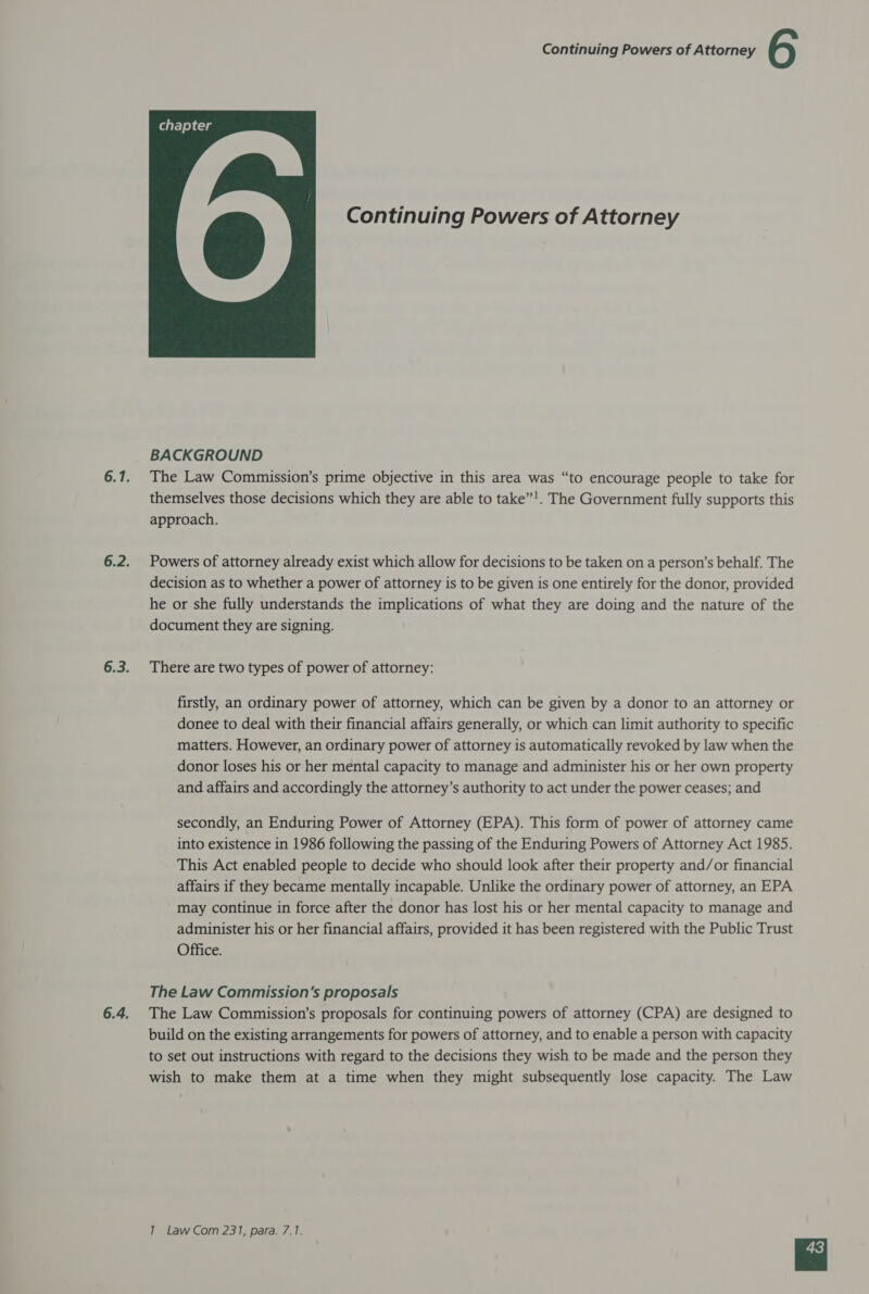  Continuing Powers of Attorney BACKGROUND The Law Commission’s prime objective in this area was “to encourage people to take for themselves those decisions which they are able to take”’. The Government fully supports this approach. Powers of attorney already exist which allow for decisions to be taken on a person’s behalf. The decision as to whether a power of attorney is to be given is one entirely for the donor, provided he or she fully understands the implications of what they are doing and the nature of the document they are signing. There are two types of power of attorney: firstly, an ordinary power of attorney, which can be given by a donor to an attorney or donee to deal with their financial affairs generally, or which can limit authority to specific matters. However, an ordinary power of attorney is automatically revoked by law when the donor loses his or her mental capacity to manage and administer his or her own property and affairs and accordingly the attorney’s authority to act under the power ceases; and secondly, an Enduring Power of Attorney (EPA). This form of power of attorney came into existence in 1986 following the passing of the Enduring Powers of Attorney Act 1985. This Act enabled people to decide who should look after their property and/or financial affairs if they became mentally incapable. Unlike the ordinary power of attorney, an EPA may continue in force after the donor has lost his or her mental capacity to manage and administer his or her financial affairs, provided it has been registered with the Public Trust Office. The Law Commission's proposals The Law Commission’s proposals for continuing powers of attorney (CPA) are designed to build on the existing arrangements for powers of attorney, and to enable a person with capacity to set out instructions with regard to the decisions they wish to be made and the person they wish to make them at a time when they might subsequently lose capacity. The Law