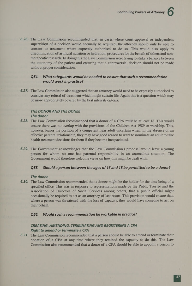 6.26. The Law Commission recommended that, in cases where court approval or independent supervision of a decision would normally be required, the attorney should only be able to consent to treatment where expressly authorised to do so. This would also apply to discontinuation of artificial nutrition or hydration, procedures for the benefit of others and non- therapeutic research. In doing this the Law Commission were trying to strike a balance between the autonomy of the patient and ensuring that a controversial decision should not be made without proper consideration. Q54. What safeguards would be needed to ensure that such a recommendation would work in practice? 6.27. The Law Commission also suggested that an attorney would need to be expressly authorised to consider any refusal of treatment which might sustain life. Again this is a question which may be more appropriately covered by the best interests criteria. THE DONOR AND THE DONEE The donor 6.28. The Law Commission recommended that a donor of a CPA must be at least 18. This would ensure there was no overlap with the provisions of the Children Act 1989 or wardship. This, however, leaves the position of a competent near adult uncertain when, in the absence of an effective parental relationship, they may have good reason to want to nominate an adult to take health treatment decisions for them if they become incapacitated. 6.29. The Government acknowledges that the Law Commission’s proposal would leave a young person for whom no one has parental responsibility in an anomalous situation. The Government would therefore welcome views on how this might be dealt with. Q55. Should a person between the ages of 16 and 18 be permitted to be a donor? The donee 6.30. The Law Commission recommended that a donee might be the holder for the time being of a specified office. This was in response to representations made by the Public Trustee and the Association of Directors of Social Services among others, that a public official might occasionally be required to act as an attorney of last resort. This provision would ensure that, where a person was threatened with the loss of capacity, they would have someone to act on their behalf. Q56. Would such a recommendation be workable in practice? CREATING, AMENDING, TERMINATING AND REGISTERING A CPA Right to amend or terminate a CPA 6.31. The Law Commission recommended that a person should be able to amend or terminate their donation of a CPA at any time where they retained the capacity to do this. The Law Commission also recommended that a donor of a CPA should be able to appoint a person to