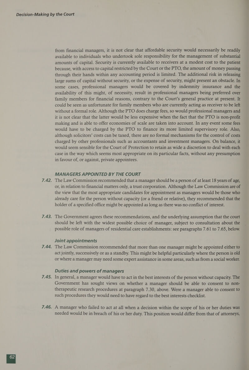 from financial managers, it is not clear that affordable security would necessarily be readily available to individuals who undertook sole responsibility for the management of substantial amounts of capital. Security is currently available to receivers at a modest cost to the patient because, with access to capital restricted by the Court or the PTO, the amount of money passing through their hands within any accounting period is limited. The additional risk in releasing large sums of capital without security, or the expense of security, might present an obstacle. In some cases, professional managers would be covered by indemnity insurance and the availability of this might, of necessity, result in professional managers being preferred over could be seen as unfortunate for family members who are currently acting as receiver to be left without a formal role. Although the PTO does charge fees, so would professional managers and it is not clear that the latter would be less expensive when the fact that the PTO is non-profit making and is able to offer economies of scale are taken into account. In any event some fees would have to be charged by the PTO to finance its more limited supervisory role. Also, although solicitors’ costs can be taxed, there are no formal mechanisms for the control of costs charged by other professionals such as accountants and investment managers. On balance, it would seem sensible for the Court of Protection to retain as wide a discretion to deal with each case in the way which seems most appropriate on its particular facts, without any presumption in favour of, or against, private appointees. MANAGERS APPOINTED BY THE COURT The Law Commission recommended that a manager should be a person of at least 18 years of age, or, in relation to financial matters only, a trust corporation. Although the Law Commission are of the view that the most appropriate candidates for appointment as managers would be those who already care for the person without capacity (or a friend or relative), they recommended that the holder of a specified office might be appointed as long as there was no conflict of interest. The Government agrees these recommendations, and the underlying assumption that the court should be left with the widest possible choice of manager, subject to consultation about the possible role of managers of residential care establishments: see paragraphs 7.61 to 7.65, below. Joint appointments The Law Commission recommended that more than one manager might be appointed either to act jointly, successively or as a standby. This might be helpful particularly where the person is old or where a manager may need some expert assistance in some areas, such as from a social worker. Duties and powers of managers In general, a manager would have to act in the best interests of the person without capacity. The Government has sought views on whether a manager should be able to consent to non- therapeutic research procedures at paragraph 7.30, above. Were a manager able to consent to such procedures they would need to have regard to the best interests checklist. A manager who failed to act at all when a decision within the scope of his or her duties was needed would be in breach of his or her duty. This position would differ from that of attorneys,