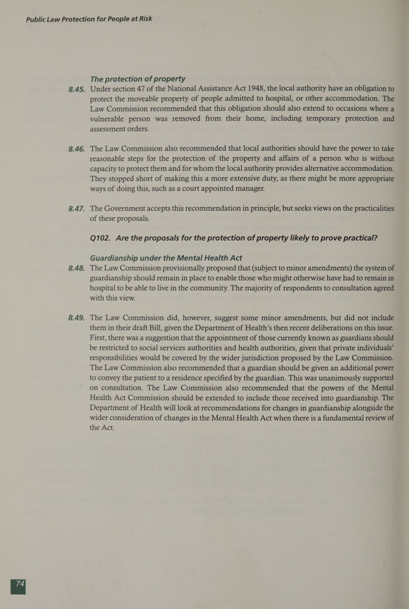The protection of property Under section 47 of the National Assistance Act 1948, the local authority have an obligation to protect the moveable property of people admitted to hospital, or other accommodation. The Law Commission recommended that this obligation should also extend to occasions where a vulnerable person was removed from their home, including temporary protection and assessment orders. The Law Commission also recommended that local authorities should have the power to take reasonable steps for the protection of the property and affairs of a person who is without They stopped short of making this a more extensive duty, as there might be more appropriate ways of doing this, such as a court appointed manager. The Government accepts this recommendation in principle, but seeks views on the practicalities of these proposals. Q102. Are the proposals for the protection of property likely to prove practical? Guardianship under the Mental Health Act The Law Commission provisionally proposed that (subject to minor amendments) the system of guardianship should remain in place to enable those who might otherwise have had to remain in hospital to be able to live in the community. The majority of respondents to consultation agreed with this view. The Law Commission did, however, suggest some minor amendments, but did not include them in their draft Bill, given the Department of Health’s then recent deliberations on this issue. First, there was a suggestion that the appointment of those currently known as guardians should be restricted to social services authorities and health authorities, given that private individuals’ responsibilities would be covered by the wider jurisdiction proposed by the Law Commission. The Law Commission also recommended that a guardian should be given an additional power to convey the patient to a residence specified by the guardian. This was unanimously supported on consultation. The Law Commission also recommended that the powers of the Mental Health Act Commission should be extended to include those received into guardianship. The Department of Health will look at recommendations for changes in guardianship alongside the wider consideration of changes in the Mental Health Act when there is a fundamental review of the Act.