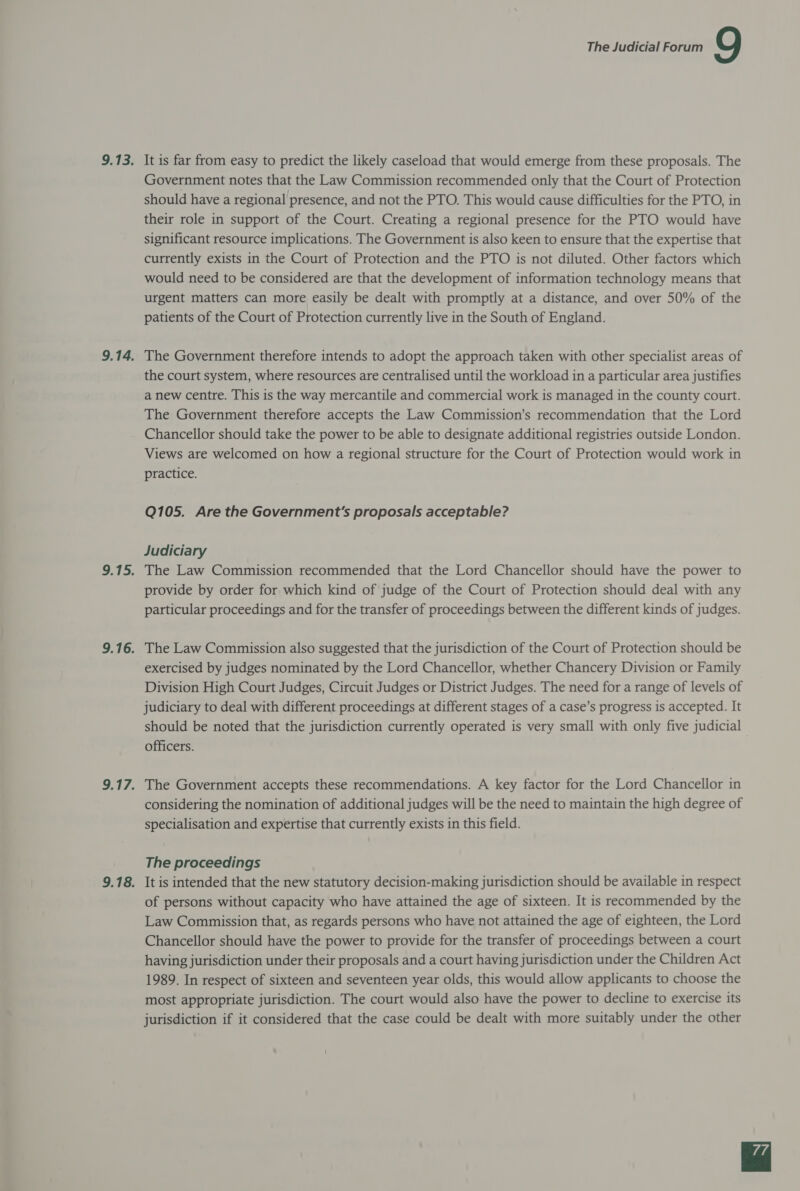 9.13. It is far from easy to predict the likely caseload that would emerge from these proposals. The Government notes that the Law Commission recommended only that the Court of Protection should have a regional presence, and not the PTO. This would cause difficulties for the PTO, in their role in support of the Court. Creating a regional presence for the PTO would have significant resource implications. The Government is also keen to ensure that the expertise that currently exists in the Court of Protection and the PTO is not diluted. Other factors which would need to be considered are that the development of information technology means that urgent matters can more easily be dealt with promptly at a distance, and over 50% of the patients of the Court of Protection currently live in the South of England. 9.14. The Government therefore intends to adopt the approach taken with other specialist areas of the court system, where resources are centralised until the workload in a particular area justifies a new centre. This is the way mercantile and commercial work is managed in the county court. The Government therefore accepts the Law Commission’s recommendation that the Lord Chancellor should take the power to be able to designate additional registries outside London. Views are welcomed on how a regional structure for the Court of Protection would work in practice. Q105. Are the Government's proposals acceptable? Judiciary 9.15. The Law Commission recommended that the Lord Chancellor should have the power to provide by order for which kind of judge of the Court of Protection should deal with any particular proceedings and for the transfer of proceedings between the different kinds of judges. 9.16. The Law Commission also suggested that the jurisdiction of the Court of Protection should be exercised by judges nominated by the Lord Chancellor, whether Chancery Division or Family Division High Court Judges, Circuit Judges or District Judges. The need for a range of levels of judiciary to deal with different proceedings at different stages of a case’s progress is accepted. It should be noted that the jurisdiction currently operated is very small with only five judicial officers. 9.17. The Government accepts these recommendations. A key factor for the Lord Chancellor in considering the nomination of additional judges will be the need to maintain the high degree of specialisation and expertise that currently exists in this field. The proceedings 9.18. It is intended that the new statutory decision-making jurisdiction should be available in respect of persons without capacity who have attained the age of sixteen. It is recommended by the Law Commission that, as regards persons who have not attained the age of eighteen, the Lord Chancellor should have the power to provide for the transfer of proceedings between a court having jurisdiction under their proposals and a court having jurisdiction under the Children Act 1989. In respect of sixteen and seventeen year olds, this would allow applicants to choose the most appropriate jurisdiction. The court would also have the power to decline to exercise its jurisdiction if it considered that the case could be dealt with more suitably under the other 