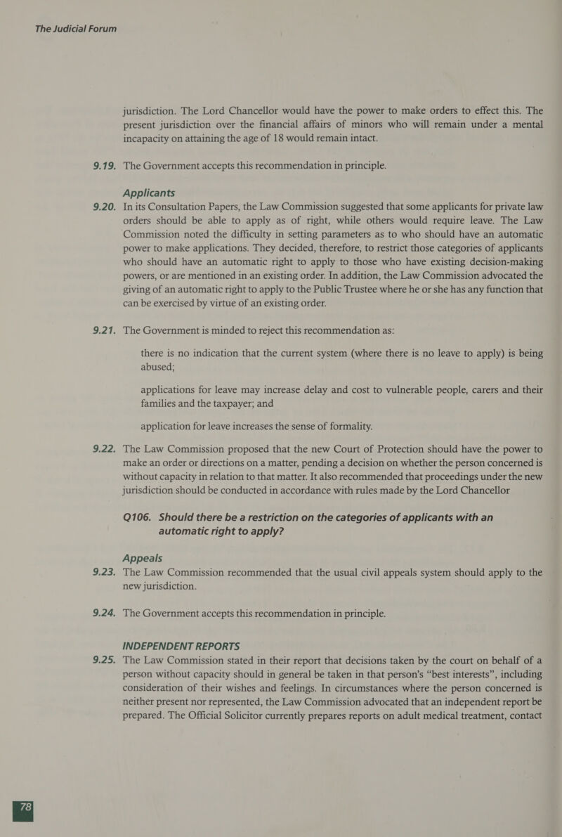 Dit S: 9.20. 9.21. 9.22. 9.23. 9.24. m! 7 4ey jurisdiction. The Lord Chancellor would have the power to make orders to effect this. The present jurisdiction over the financial affairs of minors who will remain under a mental incapacity on attaining the age of 18 would remain intact. The Government accepts this recommendation in principle. Applicants In its Consultation Papers, the Law Commission suggested that some applicants for private law orders should be able to apply as of right, while others would require leave. The Law power to make applications. They decided, therefore, to restrict those categories of applicants who should have an automatic right to apply to those who have existing decision-making powers, or are mentioned in an existing order. In addition, the Law Commission advocated the giving of an automatic right to apply to the Public Trustee where he or she has any function that can be exercised by virtue of an existing order. The Government is minded to reject this recommendation as: there is no indication that the current system (where there is no leave to apply) is being abused; applications for leave may increase delay and cost to vulnerable people, carers and their families and the taxpayer; and application for leave increases the sense of formality. The Law Commission proposed that the new Court of Protection should have the power to make an order or directions on a matter, pending a decision on whether the person concerned is without capacity in relation to that matter. It also recommended that proceedings under the new jurisdiction should be conducted in accordance with rules made by the Lord Chancellor Q106. Should there be a restriction on the categories of applicants with an automatic right to apply? Appeals The Law Commission recommended that the usual civil appeals system should apply to the new jurisdiction. The Government accepts this recommendation in principle. INDEPENDENT REPORTS The Law Commission stated in their report that decisions taken by the court on behalf of a person without capacity should in general be taken in that person’s “best interests”, including consideration of their wishes and feelings. In circumstances where the person concerned is neither present nor represented, the Law Commission advocated that an independent report be prepared. The Official Solicitor currently prepares reports on adult medical treatment, contact