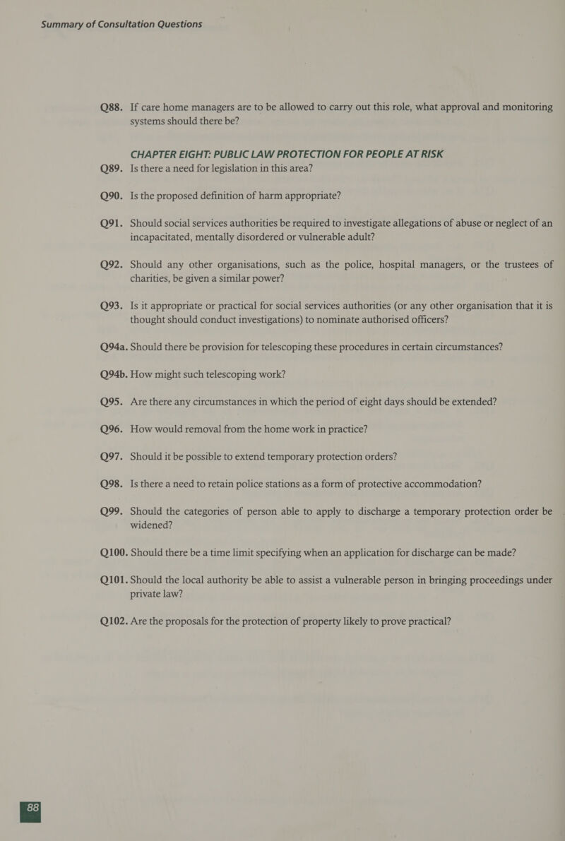 O88. Q89. Q90. Q91. Q92. Q93. Q94a. Q94b. Q95. Q96. Q97. Q98. Q99. Q100. Q101. Q102. If care home managers are to be allowed to carry out this role, what approval and monitoring systems should there be? CHAPTER EIGHT: PUBLIC LAW PROTECTION FOR PEOPLE AT RISK Is there a need for legislation in this area? Is the proposed definition of harm appropriate? Should social services authorities be required to investigate allegations of abuse or neglect of an incapacitated, mentally disordered or vulnerable adult? Should any other organisations, such as the police, hospital managers, or the trustees of charities, be given a similar power? Is it appropriate or practical for social services authorities (or any other organisation that it is thought should conduct investigations) to nominate authorised officers? Should there be provision for telescoping these procedures in certain circumstances? How might such telescoping work? Are there any circumstances 1n which the period of eight days should be extended? How would removal from the home work in practice? Should it be possible to extend temporary protection orders? Is there a need to retain police stations as a form of protective accommodation? Should the categories of person able to apply to discharge a temporary protection order be widened? Should there be a time limit specifying when an application for discharge can be made? Should the local authority be able to assist a vulnerable person in bringing proceedings under private law? Are the proposals for the protection of property likely to prove practical?