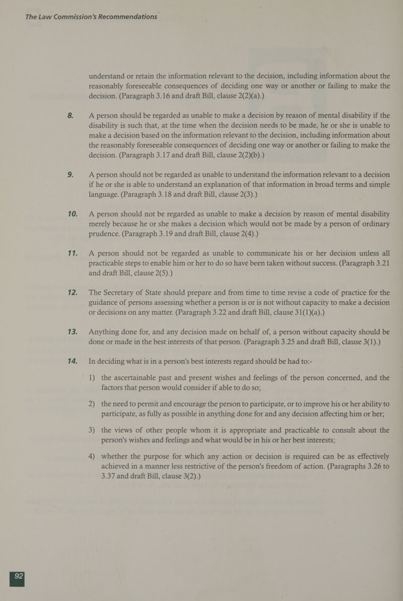 understand or retain the information relevant to the decision, including information about the reasonably foreseeable consequences of deciding one way or another or failing to make the decision. (Paragraph 3.16 and draft Bill, clause 2(2)(a).) A person should be regarded as unable to make a decision by reason of mental disability if the disability is such that, at the time when the decision needs to be made, he or she is unable to make a decision based on the information relevant to the decision, including information about the reasonably foreseeable consequences of deciding one way or another or failing to make the decision. (Paragraph 3.17 and draft Bill, clause 2(2)(b).) A person should not be regarded as unable to understand the information relevant to a decision if he or she is able to understand an explanation of that information in broad terms and simple language. (Paragraph 3.18 and draft Bill, clause 2(3).) A person should not be regarded as unable to make a decision by reason of mental disability merely because he or she makes a decision which would not be made by a person of ordinary prudence. (Paragraph 3.19 and draft Bill, clause 2(4).) A person should not be regarded as unable to communicate his or her decision unless all practicable steps to enable him or her to do so have been taken without success. (Paragraph 3.21 and draft Bill, clause 2(5).) The Secretary of State should prepare and from time to time revise a code of practice for the guidance of persons assessing whether a person is or is not without capacity to make a decision or decisions on any matter. (Paragraph 3.22 and draft Bill, clause 31(1)(a).) Anything done for, and any decision made on behalf of, a person without capacity should be done or made in the best interests of that person. (Paragraph 3.25 and draft Bill, clause 3(1).) In deciding what is in a person’s best interests regard should be had to:- 1) the ascertainable past and present wishes and feelings of the person concerned, and the factors that person would consider if able to do so; 2) the need to permit and encourage the person to participate, or to improve his or her ability to participate, as fully as possible in anything done for and any decision affecting him or her; 3) the views of other people whom it is appropriate and practicable to consult about the person’s wishes and feelings and what would be in his or her best interests; 4) whether the purpose for which any action or decision is required can be as effectively achieved in a manner less restrictive of the person’s freedom of action. (Paragraphs 3.26 to 3.37 and draft Bill, clause 3(2).)