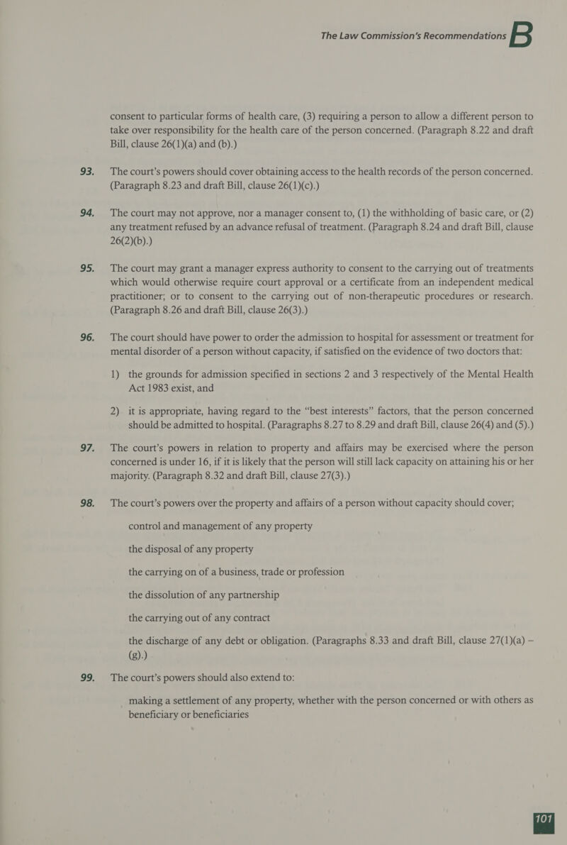 consent to particular forms of health care, (3) requiring a person to allow a different person to take over responsibility for the health care of the person concerned. (Paragraph 8.22 and draft Bill, clause 26(1)(a) and (b).) The court’s powers should cover obtaining access to the health records of the person concerned. (Paragraph 8.23 and draft Bill, clause 26(1)(c).) The court may not approve, nor a manager consent to, (1) the withholding of basic care, or (2) any treatment refused by an advance refusal of treatment. (Paragraph 8.24 and draft Bill, clause 26(2)(b).) The court may grant a manager express authority to consent to the carrying out of treatments which would otherwise require court approval or a certificate from an independent medical practitioner; or to consent to the carrying out of non-therapeutic procedures or research. (Paragraph 8.26 and draft Bill, clause 26(3).) The court should have power to order the admission to hospital for assessment or treatment for mental disorder of a person without capacity, if satisfied on the evidence of two doctors that: 1) the grounds for admission specified in sections 2 and 3 respectively of the Mental Health Act 1983 exist, and 2) it is appropriate, having regard to the “best interests” factors, that the person concerned should be admitted to hospital. (Paragraphs 8.27 to 8.29 and draft Bill, clause 26(4) and (5).) The court’s powers in relation to property and affairs may be exercised where the person concerned is under 16, if it is likely that the person will still lack capacity on attaining his or her majority. (Paragraph 8.32 and draft Bill, clause 27(3).) The court’s powers over the property and affairs of a person without capacity should cover; control and management of any property the disposal of any property the carrying on of a business, trade or profession the dissolution of any partnership the carrying out of any contract the discharge of any debt or obligation. (Paragraphs 8.33 and draft Bill, clause 27(1)(a) — (g).) The court’s powers should also extend to: making a settlement of any property, whether with the person concerned or with others as beneficiary or beneficiaries 