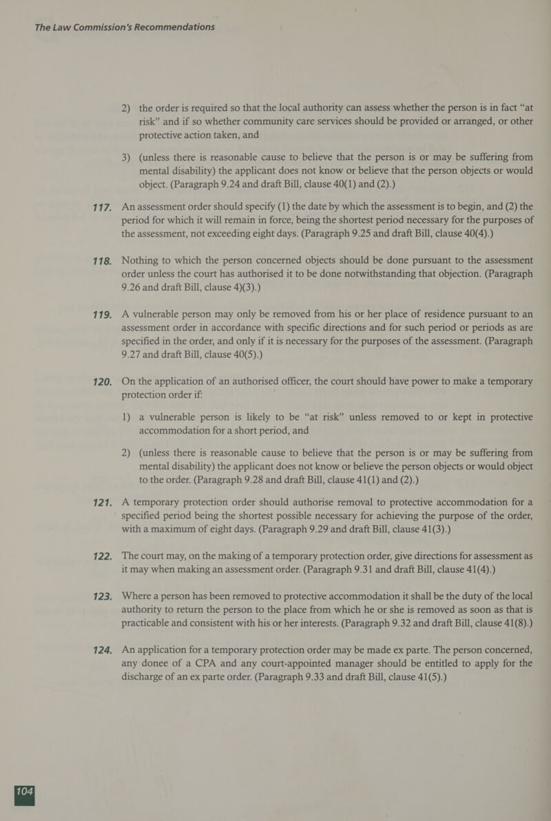 2) the order is required so that the local authority can assess whether the person is in fact “at risk” and if so whether community care services should be provided or arranged, or other protective action taken, and 3) (unless there is reasonable cause to believe that the person is or may be suffering from mental disability) the applicant does not know or believe that the person objects or would object. (Paragraph 9.24 and draft Bill, clause 40(1) and (2).) An assessment order should specify (1) the date by which the assessment is to begin, and (2) the period for which it will remain in force, being the shortest period necessary for the purposes of the assessment, not exceeding eight days. (Paragraph 9.25 and draft Bill, clause 40(4).) Nothing to which the person concerned objects should be done pursuant to the assessment order unless the court has authorised it to be done notwithstanding that objection. (Paragraph 9.26 and draft Bill, clause 4)(3).) A vulnerable person may only be removed from his or her place of residence pursuant to an assessment order in accordance with specific directions and for such period or periods as are specified in the order, and only if it is necessary for the purposes of the assessment. (Paragraph 9.27 and draft Bill, clause 40(5).) On the application of an authorised officer, the court should have power to make a temporary protection order if: 1) a vulnerable person is likely to be “at risk” unless removed to or kept in protective accommodation for a short period, and 2) (unless there is reasonable cause to believe that the person is or may be suffering from mental disability) the applicant does not know or believe the person objects or would object to the order. (Paragraph 9.28 and draft Bill, clause 41(1) and (2).) A temporary protection order should authorise removal to protective accommodation for a specified period being the shortest possible necessary for achieving the purpose of the order, with a maximum of eight days. (Paragraph 9.29 and draft Bill, clause 41(3).) The court may, on the making of a temporary protection order, give directions for assessment as it may when making an assessment order. (Paragraph 9.31 and draft Bill, clause 41(4).) Where a person has been removed to protective accommodation it shall be the duty of the local authority to return the person to the place from which he or she is removed as soon as that is practicable and consistent with his or her interests. (Paragraph 9.32 and draft Bill, clause 41(8).) An application for a temporary protection order may be made ex parte. The person concerned, any donee of a CPA and any court-appointed manager should be entitled to apply for the discharge of an ex parte order. (Paragraph 9.33 and draft Bill, clause 41(5).)