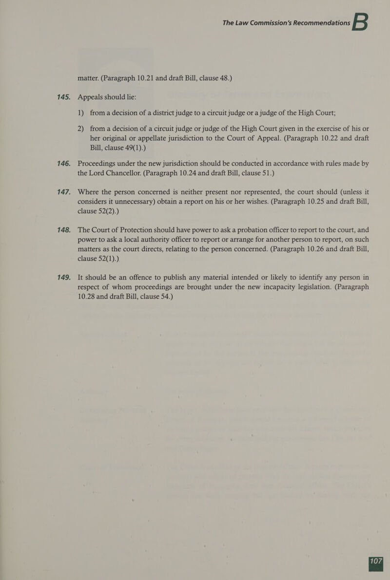 matter. (Paragraph 10.21 and draft Bill, clause 48.) Appeals should lie: 1) from a decision of a district judge to a circuit judge or a judge of the High Court; 2) from a decision of a circuit judge or judge of the High Court given in the exercise of his or her original or appellate jurisdiction to the Court of Appeal. (Paragraph 10.22 and draft Bill, clause 49(1).) Proceedings under the new jurisdiction should be conducted in accordance with rules made by the Lord Chancellor. (Paragraph 10.24 and draft Bill, clause 51.) Where the person concerned is neither present nor represented, the court should (unless it considers it unnecessary) obtain a report on his or her wishes. (Paragraph 10.25 and draft Bill, clause 52(2).) The Court of Protection should have power to ask a probation officer to report to the court, and power to ask a local authority officer to report or arrange for another person to report, on such matters as the court directs, relating to the person concerned. (Paragraph 10.26 and draft Bill, clause 52(1).) It should be an offence to publish any material intended or likely to identify any person in respect of whom proceedings are brought under the new incapacity legislation. (Paragraph 10.28 and draft Bill, clause 54.) 