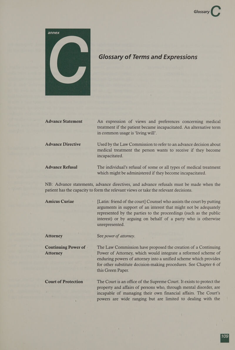 Glossary S: Glossary of Terms and Expressions  Advance Statement An expression of views and preferences concerning medical treatment if the patient became incapacitated. An alternative term in common usage is ‘living will’. Advance Directive Used by the Law Commission to refer to an advance decision about medical treatment the person wants to receive if they become incapacitated. Advance Refusal The individual’s refusal of some or all types of medical treatment which might be administered if they become incapacitated. NB: Advance statements, advance directives, and advance refusals must be made when the patient has the capacity to form the relevant views or take the relevant decisions. Amicus Curiae [Latin: friend of the court] Counsel who assists the court by putting arguments in support of an interest that might not be adequately represented by the parties to the proceedings (such as the public interest) or by arguing on behalf of a party who is otherwise unrepresented. Attorney See power of attorney. Continuing Power of The Law Commission have proposed the creation of a Continuing Attorney Power of Attorney, which would integrate a reformed scheme of enduring powers of attorney into a unified scheme which provides for other substitute decision-making procedures. See Chapter 6 of this Green Paper. Court of Protection The Court is an office of the Supreme Court. It exists to protect the property and affairs of persons who, through mental disorder, are incapable of managing their own financial affairs. The Court’s powers are wide ranging but are limited to dealing with the 