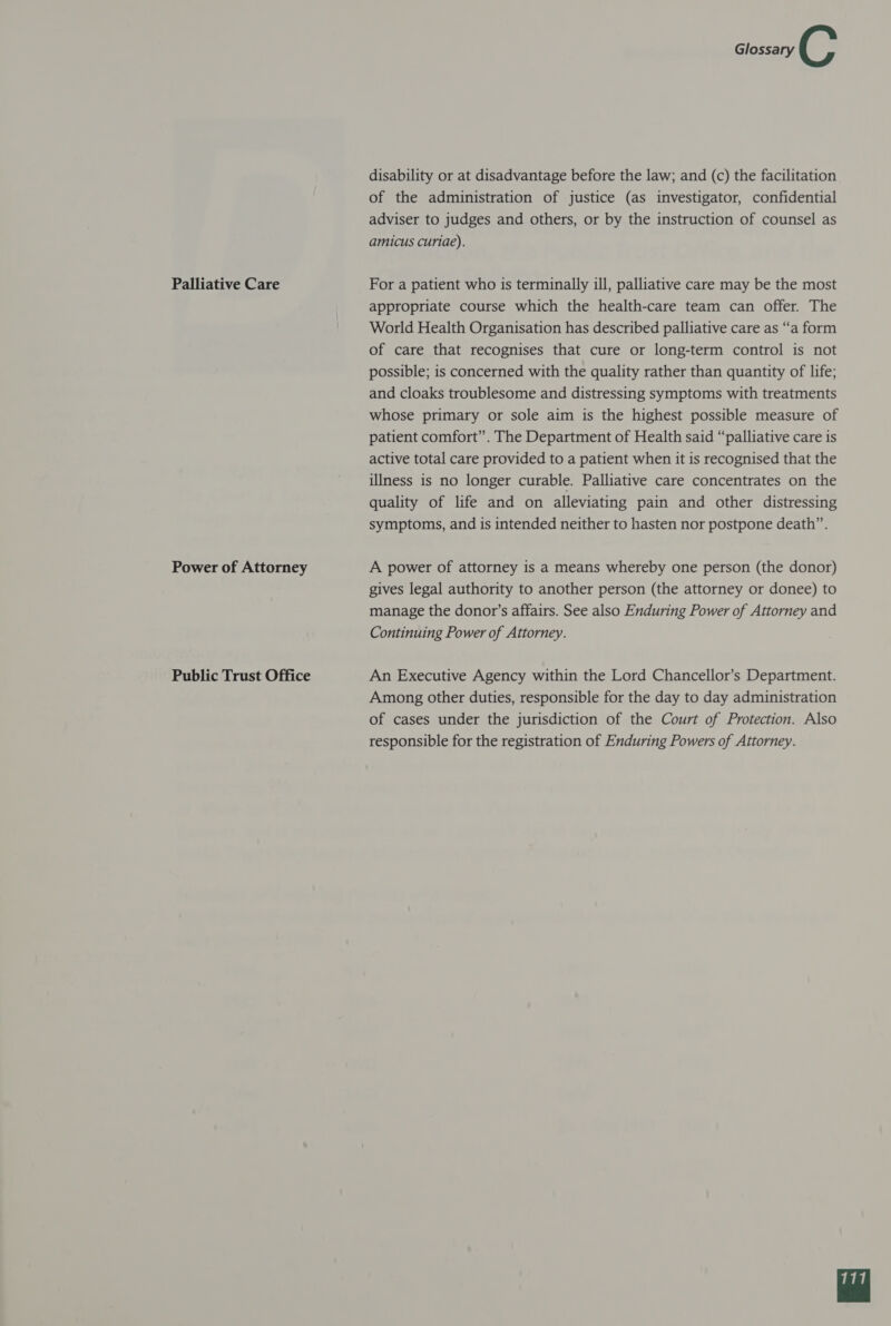 Palliative Care Power of Attorney Public Trust Office Glossary C disability or at disadvantage before the law; and (c) the facilitation of the administration of justice (as investigator, confidential adviser to judges and others, or by the instruction of counsel as amicus curiae). For a patient who is terminally ill, palliative care may be the most appropriate course which the health-care team can offer. The World Health Organisation has described palliative care as “a form of care that recognises that cure or long-term control is not possible; is concerned with the quality rather than quantity of life; and cloaks troublesome and distressing symptoms with treatments whose primary or sole aim is the highest possible measure of patient comfort”. The Department of Health said “palliative care is active total care provided to a patient when it is recognised that the illness is no longer curable. Palliative care concentrates on the quality of life and on alleviating pain and other distressing symptoms, and is intended neither to hasten nor postpone death”. A power of attorney is a means whereby one person (the donor) gives legal authority to another person (the attorney or donee) to manage the donor’s affairs. See also Enduring Power of Attorney and Continuing Power of Attorney. An Executive Agency within the Lord Chancellor’s Department. Among other duties, responsible for the day to day administration of cases under the jurisdiction of the Court of Protection. Also responsible for the registration of Enduring Powers of Attorney. 