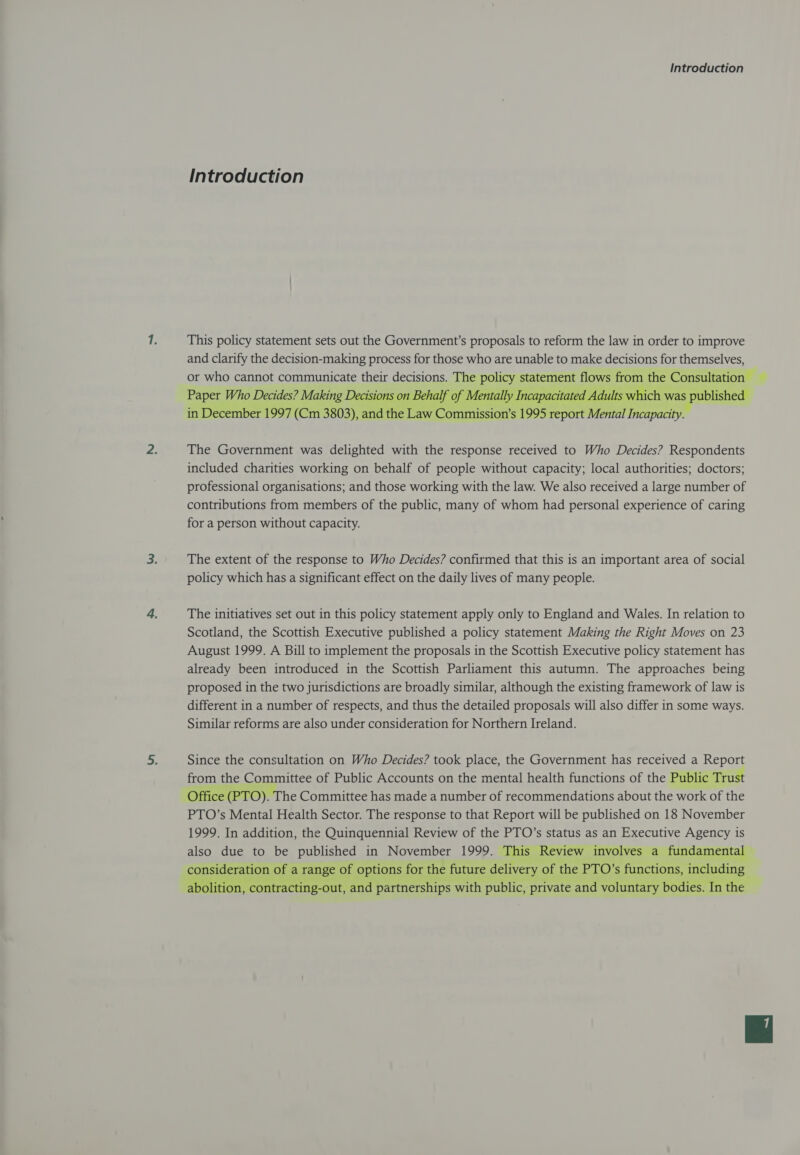 Introduction This policy statement sets out the Government’s proposals to reform the law in order to improve and clarify the decision-making process for those who are unable to make decisions for themselves, or who cannot ARIAL their decisions. The Awe et flows from the Sandia f ¢ ecisions on Behalf of pacitated Adults whic ch was published Incapacity.   The Government was delighted with the response received to Who Decides? Respondents included charities working on behalf of people without capacity; local authorities; doctors; professional organisations; and those working with the law. We also received a large number of contributions from members of the public, many of whom had personal experience of caring for a person without capacity. The extent of the response to Who Decides? confirmed that this is an important area of social policy which has a significant effect on the daily lives of many people. The initiatives set out in this policy statement apply only to England and Wales. In relation to Scotland, the Scottish Executive published a policy statement Making the Right Moves on 23 August 1999. A Bill to implement the proposals in the Scottish Executive policy statement has already been introduced in the Scottish Parliament this autumn. The approaches being proposed in the two jurisdictions are broadly similar, although the existing framework of law 1s different in a number of respects, and thus the detailed proposals will also differ in some ways. Similar reforms are also under consideration for Northern Ireland. Since the consultation on Who Decides? took place, the Government has received a Report from the Committee of Public Accounts on the mental health functions of the Public Trust Office (PTO). The Committee has made a number of recommendations about the work of the PTO’s Mental Health Sector. The response to that Report will be published on 18 November 1999. In addition, the Quinquennial Review of the PTO’s status as an Executive Agency is also due to be published in November 1999. This Re Review involves a fundamental Seeger of a range of options for the he future delivery 0 of the PTO’s functions, ano ition, contracting-out, anc partnerships w: with h public, private and voluntary b €   