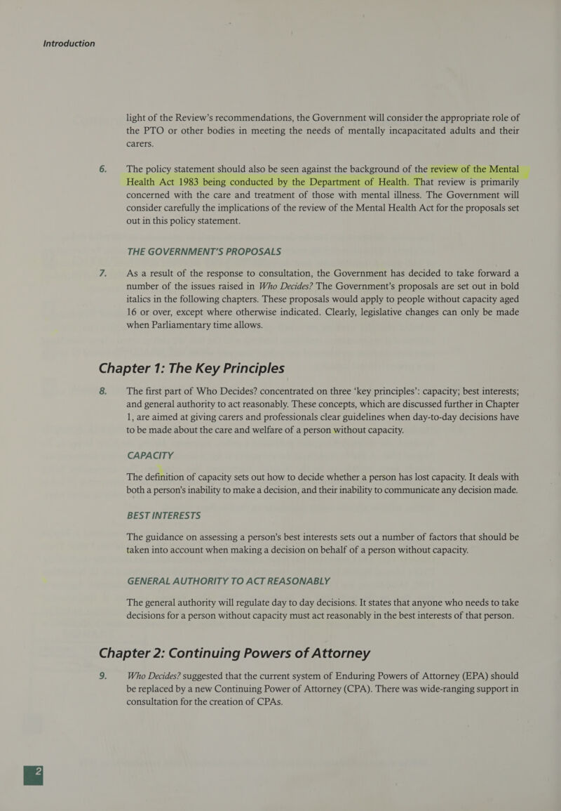 light of the Review’s recommendations, the Government will consider the appropriate role of the PTO or other bodies in meeting the needs of mentally incapacitated adults and their carers. The policy statement should also be seen against the background of the review of the Mental Health Act 1983 being conducted by the Department of Health. That review is primarily concerned with the care and treatment of those with mental illness. The Government will consider carefully the implications of the review of the Mental Health Act for the proposals set out in this policy statement. THE GOVERNMENT’S PROPOSALS As a result of the response to consultation, the Government has decided to take forward a number of the issues raised in Who Decides? The Government’s proposals are set out in bold italics in the following chapters. These proposals would apply to people without capacity aged 16 or over, except where otherwise indicated. Clearly, legislative changes can only be made when Parliamentary time allows. The first part of Who Decides? concentrated on three ‘key principles’: capacity; best interests; and general authority to act reasonably. These concepts, which are discussed further in Chapter 1, are aimed at giving carers and professionals clear guidelines when day-to-day decisions have to be made about the care and welfare of a person without capacity. CAPACITY The definition of capacity sets out how to decide whether a person has lost capacity. It deals with both a person’s inability to make a decision, and their inability to communicate any decision made. BEST INTERESTS The guidance on assessing a person’s best interests sets out a number of factors that should be taken into account when making a decision on behalf of a person without capacity. GENERAL AUTHORITY TO ACT REASONABLY The general authority will regulate day to day decisions. It states that anyone who needs to take decisions for a person without capacity must act reasonably in the best interests of that person. Who Decides? suggested that the current system of Enduring Powers of Attorney (EPA) should be replaced by a new Continuing Power of Attorney (CPA). There was wide-ranging support in consultation for the creation of CPAs.