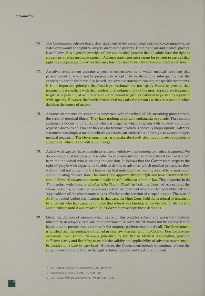  17. An advance statement contains a person’s instructions as to which medical treatment that person would or would not be prepared to accept if he or she should subsequently lose the Sees to decide for Sess or herself. An advance statement can request Sas treatments.  18. Advance statements are sometimes concerned with the rctusal of life sustaining procedures in the event of terminal illness. T e with euthanasia or suicide. They cannot authorise a doctor to do anything SERN is illegal or alt a person agit capacity could not request a doctor to do. Nor can they ask for treatment which is clinically inappropriate. Advance statements are oy a method whereby a person can exercise as or her ps to peas or Pe   19. Adults with capacity have the right to refuse or withdraw their consent to medical treatment. We do not accept that the decision has either to be reasonable or has to be Justified to anyone apart from the individual who is making the decision. It follows that the Government respects the right of people with capacity to be able to define, in advance, which medical procedures they will and will not consent to at a time when that individual has become incapable of HSU or malo a that decision a   = fi rtain Ttorms    20. Given the division of opinion which exists on this complex subject and given the flexibility inherent in developing case law, the Government believes that it would not be as ae to Hee at the aie time, and thus fix the statuto y position once and for all. The jernme     1S However, the pevcnen ey to continue to keep the Re. bade concidertionn in the light of future medical and legal developments. 1 ReT (Adult: Refusal of Treatment) [1992] WLR 782 2 Airedale NHS Trust v Bland [1993] AC 789 3 ReC (Adult Refusal of Treatment) [1994] 1 WLR 290