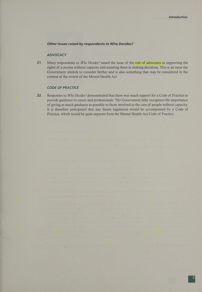 Other issues raised by respondents to Who Decides? ADVOCACY Many respondents to Who Decides? raised the issue of the role of advocates in supporting the rights of a person without capacity and assisting them in making decisions. This is an issue the Government intends to consider further and is also something that may be considered in the context of the review of the Mental Health Act.  CODE OF PRACTICE Responses to Who Decides? demonstrated that there was much support for a Code of Practice to provide guidance to carers and professionals. The Government fully recognises the importance of giving as much guidance as possible to those involved in the care of people without capacity. It is therefore anticipated that any future legislation would be accompanied by a Code of Practice, which would be quite separate from the Mental Health Act Code of Practice.