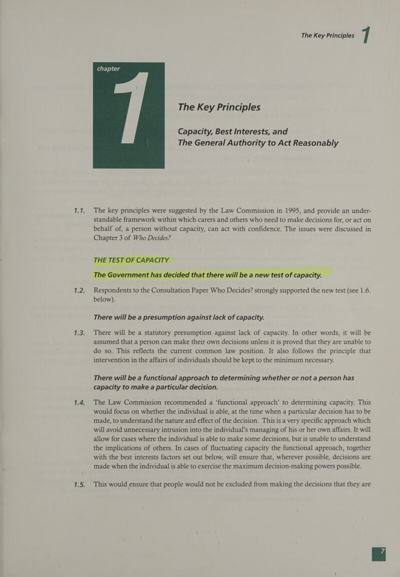  The Key Principles Capacity, Best Interests, and The General Authority to Act Reasonably The key principles were suggested by the Law Commission in 1995, and provide an under- standable framework within which carers and others who need to make decisions for, or act on behalf of, a person without capacity, can act with confidence. The issues were discussed in Chapter 3 of Who Decides?   ernment has decided that there will be a new test of capacity. sto Respondents to the Consultation Paper Who Decides? strongly supported the new test (see 1.6. below). There will be a presumption against lack of capacity. There will be a statutory presumption against lack of capacity. In other words, it will be assumed that a person can make their own decisions unless it is proved that they are unable to do so. This reflects the current common law position. It also follows the principle that intervention in the affairs of individuals should be kept to the minimum necessary. There will be a functional approach to determining whether or not a person has capacity to make a particular decision. The Law Commission recommended a ‘functional approach’ to determining capacity. This would focus on whether the individual is able, at the time when a particular decision has to be made, to understand the nature and effect of the decision. This is a very specific approach which will avoid unnecessary intrusion into the individual’s managing of his or her own affairs. It will allow for cases where the individual is able to make some decisions, but is unable to understand the implications of others. In cases of fluctuating capacity the functional approach, together with the best interests factors set out below, will ensure that, wherever possible, decisions are made when the individual is able to exercise the maximum decision-making powers possible. This would ensure that people would not be excluded from making the decisions that they are